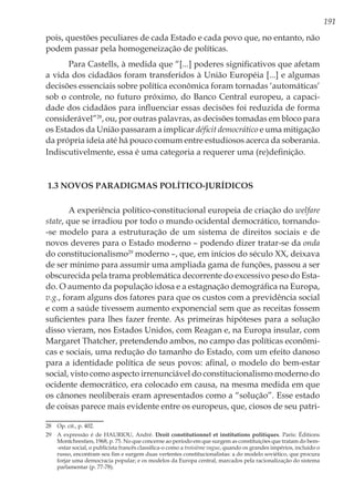 191
pois, questões peculiares de cada Estado e cada povo que, no entanto, não
podem passar pela homogeneização de políticas.
Para Castells, à medida que “[...] poderes significativos que afetam
a vida dos cidadãos foram transferidos à União Européia [...] e algumas
decisões essenciais sobre política econômica foram tornadas ‘automáticas’
sob o controle, no futuro próximo, do Banco Central europeu, a capaci-
dade dos cidadãos para influenciar essas decisões foi reduzida de forma
considerável”28
, ou, por outras palavras, as decisões tomadas em bloco para
os Estados da União passaram a implicar déficit democrático e uma mitigação
da própria ideia até há pouco comum entre estudiosos acerca da soberania.
Indiscutivelmente, essa é uma categoria a requerer uma (re)definição.
1.3 Novos paradigmas político-jurídicos
A experiência político-constitucional europeia de criação do welfare
state, que se irradiou por todo o mundo ocidental democrático, tornando-
-se modelo para a estruturação de um sistema de direitos sociais e de
novos deveres para o Estado moderno – podendo dizer tratar-se da onda
do constitucionalismo29
moderno –, que, em inícios do século XX, deixava
de ser mínimo para assumir uma ampliada gama de funções, passou a ser
obscurecida pela trama problemática decorrente do excessivo peso do Esta-
do. O aumento da população idosa e a estagnação demográfica na Europa,
v.g., foram alguns dos fatores para que os custos com a previdência social
e com a saúde tivessem aumento exponencial sem que as receitas fossem
suficientes para lhes fazer frente. As primeiras hipóteses para a solução
disso vieram, nos Estados Unidos, com Reagan e, na Europa insular, com
Margaret Thatcher, pretendendo ambos, no campo das políticas econômi-
cas e sociais, uma redução do tamanho do Estado, com um efeito danoso
para a identidade política de seus povos: afinal, o modelo do bem-estar
social, visto como aspecto irrenunciável do constitucionalismo moderno do
ocidente democrático, era colocado em causa, na mesma medida em que
os cânones neoliberais eram apresentados como a “solução”. Esse estado
de coisas parece mais evidente entre os europeus, que, ciosos de seu patri-
28	 Op. cit., p. 402.
29	 A expressão é de HAURIOU, André. Droit constitutionnel et institutions politiques. Paris: Éditions
Montchrestien, 1968, p. 75. No que concerne ao período em que surgem as constituições que tratam do bem-
-estar social, o publicista francês classifica-o como a troisième vague, quando os grandes impérios, incluído o
russo, encontram seu fim e surgem duas vertentes constitucionalistas: a do modelo soviético, que procura
forjar uma democracia popular; e os modelos da Europa central, marcados pela racionalização do sistema
parlamentar (p. 77-78).
 