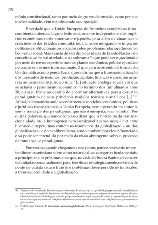 192
mônio constitucional, tanto por meio de grupos de pressão, como por sua
intelectualidade, vêm manifestando sua oposição.
É verdade que a União Europeia, de fronteiras econômicas intra-
continentais abertas, logrou êxito em tornar-se independente dos impé-
rios econômicos norte-americano e japonês, para além de dinamizar o
crescimento dos Estados comunitários, inclusive mitigando os impactos
políticos e institucionais provocados pelos problemas relacionados com o
bem-estar social. Mas à custa do sacrifício das ideias de Estado-Nação e do
conceito que lhe vai atrelado, o da soberania30
, que pode ser equacionado
por meio de novos experimentos nos planos econômico, político e jurídico
pensados em termos transnacionais. O que vem ocorrendo de forma não
tão dramática como pensa Faria, quem afirma que a transnacionalização
dos mercados de insumos, produção, capitais, finanças e consumo acar-
reta ao pensamento jurídico uma “[...] situação análoga àquela em que
se achava o pensamento econômico no término dos tumultuados anos
20; ou seja: frente ao desafio de encontrar alternativas para a exaustão
paradigmática de seus principais modelos teóricos e analíticos [...]”31
.
Afinal, o laboratório onde se constroem os modelos econômicos, políticos
e jurídicos transnacionais, a União Europeia, vem operando em sintonia
com a transição dos paradigmas, que não é europeia, mas mundial. Por
outras palavras, queremos com isso dizer que o horizonte da transna-
cionalidade não é homogêneo nem localizável apenas neste hic et nunc
histórico europeu, mas contém os fenômenos da globalização – ou das
globalizações – e do neoliberalismo, sendo também por eles influenciado
e só pode ser entendido por meio da visão abrangente sobre o processo
de mudança de paradigmas.
Entretanto, quando chegamos a esse ponto, parece necessário um en-
tendimento cartesiano sobre como tratar de duas categorias fundamentais,
a princípio muito próximas, mas que, na visão de Sousa Santos, devem ser
delimitadas conceitualmente para, teorética e estrategicamente, servirem de
ponto de partida para o trato dos problemas desse período de transições:
a transnacionalidade e a globalização.
30	 Ao tratar do sistema de Estados-nação soberanos, Hauriou, op. cit., p. 80-81, perspectivando sua delimita-
ção conceitual a partir do fenômeno de descolonização, refere que sua origem não se trata apenas de uma
afirmação cultural e ideológica, mas da própria soberania, aqui entendida como a representação de duas
faces: uma que expressa as relações exteriores e outra que se constitui das relações entre governantes e
governados.
31	 FARIA, José Eduardo. O direito na economia globalizada. 1ª ed., 4 tiragem. São Paulo: Malheiros, 2004. p.
13.
 