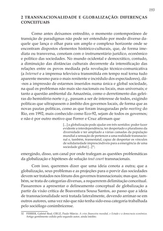 193
2 Transnacionalidade e globalização: diferenças
conceituais
Como antes deixamos entredito, o momento contemporâneo de
transição de paradigmas não pode ser entendido por modo diverso da-
quele que lança o olhar para um amplo e complexo horizonte onde se
encontram dispostos elementos histórico-culturais, que, de forma ime-
diata ou transversa, conotam com o instrumentário jurídico, econômico
e político das sociedades. No mundo ocidental e democrático, contudo,
a diminuição das distâncias culturais decorrente da intensificação das
relações entre os povos mediada pela revolução técnico-comunicativa
(a Internet e a imprensa televisiva transmitida em tempo real torna tudo
aparente mesmo para o mais renitente e incrédulo dos espectadores), dá-
-nos a impressão de estarmos inseridos numa única e global sociedade,
na qual os problemas não mais são nacionais ou locais, mas universais; e
tanto a questão ambiental da Amazônia, como o derretimento das gelei-
ras do hemisfério norte v.g., passam a ser de interesse de todos, exigindo
políticas que ultrapassem o âmbito dos governos locais, de forma que as
novas pautas políticas, como as que foram inauguradas pelo meeting do
Rio, em 1992, mais conhecido como Eco-92, sejam de todos os governos;
e não é por outro motivo que Ferrer e Cruz afirmam que
[...] a globalização pode ajudar em três sentidos: poder fazer
evidente a interdependência; ter despertado o pluralismo da
diversidade e ter ampliado a várias camadas da população
mundial a sensação de pertencer a uma realidade transnacio-
nal e, também, transestatal, capaz de despertar os vínculos
de solidariedade imprescindíveis para a emergência de uma
sociedade global [...]32
;
emergindo, disso, um canal por onde trafegam as questões problemáticas
da globalização e hipóteses de solução tout court transnacionais.
Com isso, queremos dizer que uma ideia conota a outra; que a
globalização, seus problemas e as projeções para o porvir das sociedades
devem ser tratados nos fóruns dos governos transnacionais; mas que, tam-
bém, se trata de categorias diversas, a requererem delimitação conceitual.
Passaremos a apresentar o delineamento conceptual de globalização a
partir da visão crítica de Boaventura Sousa Santos, ao passo que a ideia
de transnacionalidade será tratada lateralmente, devendo arrimar-se em
outros autores, uma vez não que não tenha sido essa categoria trabalhada
pelo sociólogo conimbricense.
32	 FERRER, Gabriel Real; CRUZ, Paulo Márcio. A crise financeira mundial, o Estado e a democracia econômica.
Artigo gentilmente cedido pelo segundo autor, ainda inédito.
 