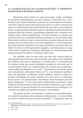 194
2.1 Globalização ou globalizações? A proposta
sociológica de Sousa Santos
Boaventura Sousa Santos faz uma percuciente análise sociológica
do momento contemporâneo, que não é apenas o relato desse hic et nunc
histórico, por muitos, incluindo o professor da Universidade de Coimbra,
visto sob o signo da quase total anomia que derrui os valores culturais dos
povos: sua contribuição está no afloramento de uma crítica a esse estado de
coisas e na apresentação de propostas para a retomada do sentido humanista
de preservação das culturas, especialmente daquelas sob o constante risco
imposto pelas culturas globalizantes. Convém salientar, no entanto, que
sua leitura deve ser avançada de forma acautelada: se, por um lado, Sousa
Santos tem o mérito de fugir ao etnocentrismo europeu, tratando dos dois
grandes polos civilizacionais, o do norte hegemônico e o do sul represen-
tado pelas questões dramáticas das nações periféricas, por outro lado, seu
olhar é invariável e ideologicamente engajado, o que transparece na carga
crítica sobre o modelo de sociedades capitalistas e a virada neoliberal dos
antigos Estados-Providência. Tentemos, então, lê-lo.
Ele sublinha, antes de mais nada, que tem sido comum referir-se
sobre globalização em termos, mais ou menos, parecidos com os utilizados
por Giddens, para quem o fenômeno se constitui pela “[...] intensificação
de relações sociais que unem localidades distantes de tal modo que os
acontecimentos locais são condicionados por eventos que acontecem a
muitas milhas de distância e vice versa”33
. Sousa Santos, no entanto, rejeita
esse reducionismo, afirmando tratar-se de “[...] um fenómeno multiface-
tado com dimensões econômicas, sociais, políticas, culturais, religiosas e
jurídicas interligadas de modo complexo. Por esta razão, as explicações
monocausais e as interpretações monolíticas deste fenómeno parecem
pouco adequadas.”34
E, em razão dessa complexidade conceitual, o autor
estabelece metodicamente a forma de escrutinar o fenômeno, que é estabe-
lecido dentro do quadro histórico; de sua caracterização sociológica; e os
caminhos tracejados pela globalização para a humanidade.
No quadro histórico do fenômeno, verificam-se as transformações
no modelo de produção pelas empresas multinacionais, “[...] convertidas
em actores centrais da nova economia mundial”35
. A produção, antes de
33	 Apud SANTOS, Boaventura Sousa. Linha de horizonte. In SANTOS, Boaventura Sousa (organizador). A
globalização e as ciências sociais. 3. ed. São Paulo: Cortez Editora, 2005. p. 26.
34	 Ibidem, ibidem.
35	 Ibidem, p. 29.
 