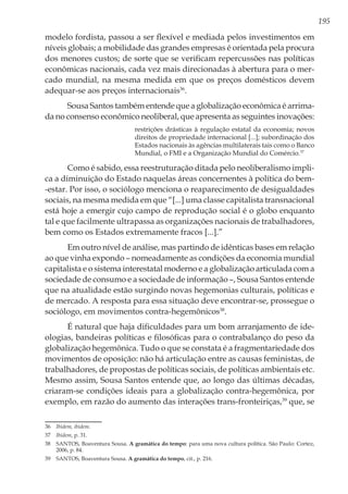 195
modelo fordista, passou a ser flexível e mediada pelos investimentos em
níveis globais; a mobilidade das grandes empresas é orientada pela procura
dos menores custos; de sorte que se verificam repercussões nas políticas
econômicas nacionais, cada vez mais direcionadas à abertura para o mer-
cado mundial, na mesma medida em que os preços domésticos devem
adequar-se aos preços internacionais36
.
Sousa Santos também entende que a globalização econômica é arrima-
da no consenso econômico neoliberal, que apresenta as seguintes inovações:
restrições drásticas à regulação estatal da economia; novos
direitos de propriedade internacional [...]; subordinação dos
Estados nacionais às agências multilaterais tais como o Banco
Mundial, o FMI e a Organização Mundial do Comércio.37
Como é sabido, essa reestruturação ditada pelo neoliberalismo impli-
ca a diminuição do Estado naquelas áreas concernentes à política do bem-
-estar. Por isso, o sociólogo menciona o reaparecimento de desigualdades
sociais, na mesma medida em que “[...] uma classe capitalista transnacional
está hoje a emergir cujo campo de reprodução social é o globo enquanto
tal e que facilmente ultrapassa as organizações nacionais de trabalhadores,
bem como os Estados extremamente fracos [...].”
Em outro nível de análise, mas partindo de idênticas bases em relação
ao que vinha expondo – nomeadamente as condições da economia mundial
capitalista e o sistema interestatal moderno e a globalização articulada com a
sociedade de consumo e a sociedade de informação –, Sousa Santos entende
que na atualidade estão surgindo novas hegemonias culturais, políticas e
de mercado. A resposta para essa situação deve encontrar-se, prossegue o
sociólogo, em movimentos contra-hegemônicos38
.
É natural que haja dificuldades para um bom arranjamento de ide-
ologias, bandeiras políticas e filosóficas para o contrabalanço do peso da
globalização hegemônica. Tudo o que se constata é a fragmentariedade dos
movimentos de oposição: não há articulação entre as causas feministas, de
trabalhadores, de propostas de políticas sociais, de políticas ambientais etc.
Mesmo assim, Sousa Santos entende que, ao longo das últimas décadas,
criaram-se condições ideais para a globalização contra-hegemônica, por
exemplo, em razão do aumento das interações trans-fronteiriças,39
que, se
36	 Ibidem, ibidem.
37	 Ibidem, p. 31.
38	 SANTOS, Boaventura Sousa. A gramática do tempo: para uma nova cultura política. São Paulo: Cortez,
2006, p. 84.
39	 SANTOS, Boaventura Sousa. A gramática do tempo, cit., p. 216.
 