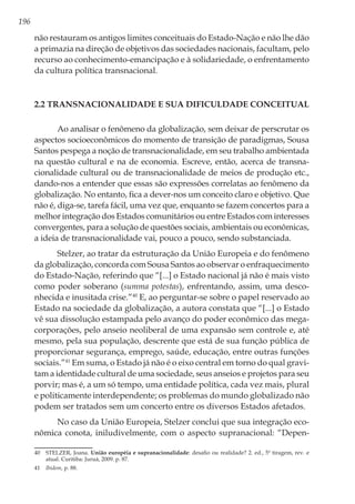 196
não restauram os antigos limites conceituais do Estado-Nação e não lhe dão
a primazia na direção de objetivos das sociedades nacionais, facultam, pelo
recurso ao conhecimento-emancipação e à solidariedade, o enfrentamento
da cultura política transnacional.
2.2 Transnacionalidade e sua dificuldade conceitual
Ao analisar o fenômeno da globalização, sem deixar de perscrutar os
aspectos socioeconômicos do momento de transição de paradigmas, Sousa
Santos pespega a noção de transnacionalidade, em seu trabalho ambientada
na questão cultural e na de economia. Escreve, então, acerca de transna-
cionalidade cultural ou de transnacionalidade de meios de produção etc.,
dando-nos a entender que essas são expressões correlatas ao fenômeno da
globalização. No entanto, fica a dever-nos um conceito claro e objetivo. Que
não é, diga-se, tarefa fácil, uma vez que, enquanto se fazem concertos para a
melhor integração dos Estados comunitários ou entre Estados com interesses
convergentes, para a solução de questões sociais, ambientais ou econômicas,
a ideia de transnacionalidade vai, pouco a pouco, sendo substanciada.
Stelzer, ao tratar da estruturação da União Europeia e do fenômeno
da globalização, concorda com Sousa Santos ao observar o enfraquecimento
do Estado-Nação, referindo que “[...] o Estado nacional já não é mais visto
como poder soberano (summa potestas), enfrentando, assim, uma desco-
nhecida e inusitada crise.”40
E, ao perguntar-se sobre o papel reservado ao
Estado na sociedade da globalização, a autora constata que “[...] o Estado
vê sua dissolução estampada pelo avanço do poder econômico das mega-
corporações, pelo anseio neoliberal de uma expansão sem controle e, até
mesmo, pela sua população, descrente que está de sua função pública de
proporcionar segurança, emprego, saúde, educação, entre outras funções
sociais.”41
Em suma, o Estado já não é o eixo central em torno do qual gravi-
tam a identidade cultural de uma sociedade, seus anseios e projetos para seu
porvir; mas é, a um só tempo, uma entidade política, cada vez mais, plural
e politicamente interdependente; os problemas do mundo globalizado não
podem ser tratados sem um concerto entre os diversos Estados afetados.
No caso da União Europeia, Stelzer conclui que sua integração eco-
nômica conota, iniludivelmente, com o aspecto supranacional: “Depen-
40	 STELZER, Joana. União européia e supranacionalidade: desafio ou realidade? 2. ed., 5ª tiragem, rev. e
atual. Curitiba: Juruá, 2009. p. 87.
41	 Ibidem, p. 88.
 