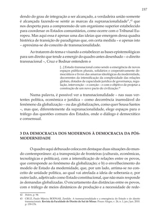 197
dendo do grau de integração a ser alcançado, a verdadeira união somente
é alcançada fazendo-se sentir as marcas da supranacionalidade”,42
que
nos desperta para a compreensão de um organismo superior estabelecido
para coordenar os Estados comunitários, como ocorre com o Tribunal Eu-
ropeu. Mas aqui essa é apenas uma das ideias que emergem dessa quadra
histórica de transição de paradigmas que, em certa medida – e apenas isto
– aproxima-se do conceito de transnacionalidade.
Ao tratarem do tema e visando a estabelecer as bases epistemológicas
para um direito que tende a emergir do quadro antes desenhado – o direito
transnacional –, Cruz e Bodnar entendem o
[...] Estado transnacional como sendo a emergência de novos
espaços públicos plurais, solidários e cooperativamente de-
mocráticos e livres das amarras ideológicas da modernidade,
decorrentes da intensificação da complexidade das relações
globais, dotados de capacidade jurídica de governança, regu-
lação, intervenção – e coerção – e com o objetivo de projetar a
construção de um novo pacto de civilização.43
Numa palavra, é possível ver a transnacionalidade – nas suas ver-
tentes política, econômica e jurídica – como decorrência inarredável do
fenômeno da globalização – ou das globalizações, como quer Sousa Santos
–, mas que, diferentemente da supranacionalidade, elege espaços para o
tráfego das questões comuns dos Estados, onde o diálogo é democrático
e consensual.
3 Da democracia dos modernos à democracia da pós-
modernidade
O quadro aqui debuxado coloca em destaque duas situações do mun-
do contemporâneo: a) a transposição de fronteiras (culturais, econômicas,
tecnológicas e políticas), com a intensificação de relações entre os povos,
que corresponde ao fenômeno da globalização; e b) o envelhecimento do
modelo de Estado da modernidade, que, por um lado, arrima-se no con-
ceito de unidade política, ao qual vai atrelada a ideia de soberania e, por
outro lado, adjetivado como Estado constitucional, que não mais responde
às demandas globalizadas. O encurtamento das distâncias entre os povos,
com o tráfego de meios dinâmicos de produção e a necessidade de rede-
42	 Ibidem, p. 94.
43	 CRUZ, Paulo Márcio; BODNAR, Zenildo. A transnacionalidade e a emergência do Estado e do direito
transnacionais. Revista da Faculdade de Direito do Sul de Minas. Pouso Alegre, v. 26, n. 1, jan./jun. 2010.
p. 159-176.
 