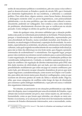 198
senho de mecanismos políticos e econômicos, põe em causa o eixo sobre o
qual se desenvolveram os Estados a partir do século XIX, que é formado
por elementos legitimadores de sua existência, a soberania e a unidade
política. Para além disso, alguns autores, como Sousa Santos, denunciam
a defasagem existente entre os povos hegemônicos, com potencialidade
globalizante, e os da zona periférica, que são sufocados cultural e econo-
micamente, podendo ser subjugados. Isso conduz a uma outra instância
de problemas, absolutamente diversos dos que se verificavam no século
passado. Como mitigar os efeitos da quebra de paradigmas?
Antes de qualquer coisa, devemos sublinhar que a situação proble-
mática não pode ser enfrentada prescindindo-se do Estado. Primeiramente,
porque a transformação das sociedades globalizadas, representadas por
uma pluralidade de Estados, numa sociedade mundial, sem Estados, en-
frentaria, no atual estágio civilizacional, a oposição da diversidade. As socie-
dades, especialmente as ocidentais, são plurais, estruturadas em localismos
culturais, cada qual exigindo reconhecimento de sua condição individual; já,
para não se falar das diferenças no eixo leste-oeste, que chegam a posições
extremadas de ocidentalismo44
e orientalismo. Em segundo lugar, porque
parece não existirem na estrutura social condições para a autoconformação
e auto-organização, de forma que a estrutura e as instituições políticas são
consideradas indispensáveis. Contudo, os modelos supranacionais de so-
lução de conflitos e de regulação de direitos internacionais pela ONU não
têm dado mostras de efetividade; por um lado, por não considerarem as
possibilidades multilaterais que estão em jogo no cenário conflituoso; por
outro lado, por deixarem escapar situações dramáticas de povos que nem
sequer lograram a autodeterminação, como ocorre no Chipre e no Curdis-
tão, para além não terem meios para dissolver conflagrações, como as que
ocorrem em diversos pontos do norte da África e mundo árabe. Diga-se,
aliás, que essas categorias de conflitos estão longe do tipo de dissolução
por consenso e pelos diálogos multilaterais, o que põe em causa a validade
dos organismos internacionais.
No entanto, ao pensarem-se em situações problemáticas cujo objeto
não é de disputa, mas é compartido por uma diversidade de Estados, e que
afetam não exclusivamente um povo, mas várias nações ou, até mesmo, a
humanidade, como as que foram aqui referidas, em relação ao meio am-
biente e à economia, só se alcançará um bom nível de tratamento mediante
consenso de Estados diretamente interessados, sem a necessidade, contu-
44	 A propósito, cf. HUNTINGTON, Samuel P. The clash of civilizations and remaking of world order.
Londres: Free Press, 2002.
 