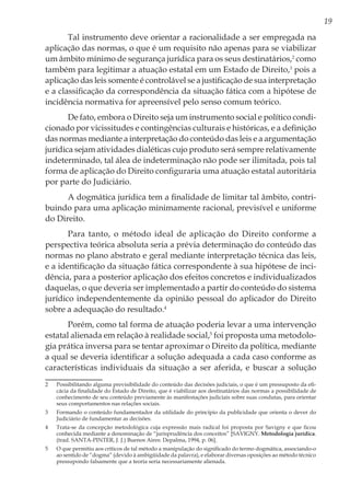 19
Tal instrumento deve orientar a racionalidade a ser empregada na
aplicação das normas, o que é um requisito não apenas para se viabilizar
um âmbito mínimo de segurança jurídica para os seus destinatários,2
como
também para legitimar a atuação estatal em um Estado de Direito,3
pois a
aplicação das leis somente é controlável se a justificação de sua interpretação
e a classificação da correspondência da situação fática com a hipótese de
incidência normativa for apreensível pelo senso comum teórico.
De fato, embora o Direito seja um instrumento social e político condi-
cionado por vicissitudes e contingências culturais e históricas, e a definição
das normas mediante a interpretação do conteúdo das leis e a argumentação
jurídica sejam atividades dialéticas cujo produto será sempre relativamente
indeterminado, tal álea de indeterminação não pode ser ilimitada, pois tal
forma de aplicação do Direito configuraria uma atuação estatal autoritária
por parte do Judiciário.
A dogmática jurídica tem a finalidade de limitar tal âmbito, contri-
buindo para uma aplicação minimamente racional, previsível e uniforme
do Direito.
Para tanto, o método ideal de aplicação do Direito conforme a
perspectiva teórica absoluta seria a prévia determinação do conteúdo das
normas no plano abstrato e geral mediante interpretação técnica das leis,
e a identificação da situação fática correspondente à sua hipótese de inci-
dência, para a posterior aplicação dos efeitos concretos e individualizados
daquelas, o que deveria ser implementado a partir do conteúdo do sistema
jurídico independentemente da opinião pessoal do aplicador do Direito
sobre a adequação do resultado.4
Porém, como tal forma de atuação poderia levar a uma intervenção
estatal alienada em relação à realidade social,5
foi proposta uma metodolo-
gia prática inversa para se tentar aproximar o Direito da política, mediante
a qual se deveria identificar a solução adequada a cada caso conforme as
características individuais da situação a ser aferida, e buscar a solução
2	 Possibilitando alguma previsibilidade do conteúdo das decisões judiciais, o que é um pressuposto da efi-
cácia da finalidade do Estado de Direito, que é viabilizar aos destinatários das normas a possibilidade de
conhecimento de seu conteúdo previamente às manifestações judiciais sobre suas condutas, para orientar
seus comportamentos nas relações sociais.
3	 Formando o conteúdo fundamentador da utilidade do princípio da publicidade que orienta o dever do
Judiciário de fundamentar as decisões.
4	 Trata-se da concepção metodológica cuja expressão mais radical foi proposta por Savigny e que ficou
conhecida mediante a denominação de “jurisprudência dos conceitos” [SAVIGNY. Metodología jurídica.
(trad. SANTA-PINTER, J. J.) Buenos Aires: Depalma, 1994, p. 06].
5	 O que permitiu aos críticos de tal método a manipulação do significado do termo dogmática, associando-o
ao sentido de “dogma” (devido à ambigüidade da palavra), e elaborar diversas oposições ao método técnico
pressupondo falsamente que a teoria seria necessariamente alienada.
 