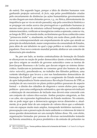 200
de outro). Em segundo lugar, porque a ideia de direitos humanos vem
ganhando projeção universal, de facto, seja pelas possibilidades criadas
pelo encurtamento de distâncias (as ações humanitárias governamentais
ou não chegam aos mais distantes povos, v.g., na África, diferentemente da
inapetência que se via no século passado), seja pela consciência histórica a
se propagar em ondas acerca das prerrogativas e qualidades humanas (e
mesmo entre povos de estrutura cultural homogênea, ou submetidos ao
sistema teocrático, verificam-se insurgências contra a opressão, como se viu,
ao longo de 2011, no mundo árabe, no fenômeno que ficou conhecido como
“primavera árabe” e, atualmente, na Síria); em razão disso, pode dizer-se
haver na contemporaneidade um empenhamento de ações que atende ao
princípio da solidariedade, maior compromisso da comunidade de Estados,
para além de um tabuleiro no qual o jogo político se realiza entre vários
jogadores. Esse novo contexto mundial permite alinhavar um conceito de
democracia pós-moderna.
Se, por um lado, as teorias contratualistas de formação do Estado
se alicerçavam na noção de poder democrático (tanto a teoria hobbesiana
que dava origem ao modelo de governo autocrático como as teorias de
Jean-Jacques Rousseau e de Locke, que davam origem ao sistema demo-
crático, fundavam-se justamente no consenso geral dos homens de após
status naturalis), percebendo-se, no trabalho dos filósofos políticos, uma
vertente ideológica que levava a crer nos fundamentos democráticos de
formação do Estado48
; por outro, com o surgimento do Estado moderno
de após Independência Norte-americana e Revolução Francesa de 1789, as
condições de seu exercício no plano prático-político passaram do aspecto
formal – o direito dos cidadãos de elegerem e serem eleitos para cargos
políticos – para uma configuração substantiva, que não apenas reivindicará
a otimização de mecanismos de inclusão mas deverá estar concorde com
um conjunto de valores ético-sociais. Ambas posições categoriais, ao fim
e ao cabo, são expressões legitimadoras do Estado moderno. No entanto,
não se pode negar que a democracia agregou novas dimensões e, atual-
mente, já se pode falar de um conjunto de valores éticos que a substanti-
vam em espaços muito mais amplos, transpondo territórios nacionais. A
preocupação com a preservação do meio ambiente e o interesse de intervir
nessa questão demonstram ser um exemplo lídimo disso. Há, com efeito,
organizações formadas por pessoas de diversas nacionalidades tratando
da floresta amazônica, da pesca predatória e da emissão de poluentes na
48	 REY CANTOR, Ernesto. Teorías políticas clásicas de la formación del Estado. 3. ed. Santa Fe de Bogotá:
Editorial Temis, 1996.
 