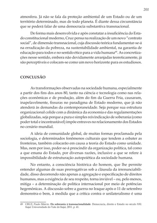 201
atmosfera. Já não se fala da proteção ambiental de um Estado ou de um
território determinado, mas de todo planeta. É diante dessa circunstância
que se poderá falar de uma democracia substantiva transnacional.
De forma mais desenvolvida e após constatar a insuficiência do Esta-
do constitucional moderno, Cruz pensa na realização de um novo “contrato
social”, de dimensão transnacional, cuja discussão teórica fundamentar-se-á
na erradicação da pobreza, na sustentabilidade ambiental, na garantia de
educação para todos e no sentido ético para a vida humana49
. As concretiza-
ções nesse sentido, embora não devidamente arranjadas teoreticamente, já
são perceptíveis e colocam-se como um novo horizonte para os estudiosos.
Conclusão
As transformações observadas na sociedade humana, especialmente
a partir dos fins dos anos 80, tanto na ciência e tecnologia como nas rela-
ções econômicas e de produção, além do fim da Guerra Fria, causaram,
inapelavelmente, fissuras no paradigma de Estado moderno, que já não
atenderá às demandas da contemporaneidade. Seja porque sua estrutura
organizacional colide com a dinâmica da economia e das regulamentações
globalizadas, seja porque a pura e simples reivindicação de soberania (como
poder total e incontrastável) impõe entraves no relacionamento dos Estados
no cenário mundial.
A ideia de comunidade global, de muitas formas proclamada pela
sociologia, e determinados fenômenos culturais que tendem a esbater as
fronteiras, também colocarão em causa a teoria do Estado como unidade.
Mas, nem por isso, poder-se-á prescindir da organização política, tal como
a que emana do Estado, por diversas razões, inclusive a que se refere à
impossibilidade de estruturação autopoiética da sociedade humana.
No entanto, a consciência histórica do homem, que lhe permite
entender algumas de suas prerrogativas sob a cláusula da irrenunciabili-
dade, disso decorrendo não apenas a agregação e especificação de direitos
humanos, mas a exigência de seu respeito, torna inviável – ou, pelo menos,
mitiga – a determinação de política internacional por meio de potências
hegemônicas. A discussão sobre a guerra no Iraque após o 11 de setembro
demonstra-o bem, à medida que a crítica contra o unilateralismo é uma
49	 CRUZ, Paulo Márcio. Da soberania à transnacionalidade. Democracia, direito e Estado no século XXI.
Itajaí: Universidade do Vale do Itajaí, 2011. p. 41.
 