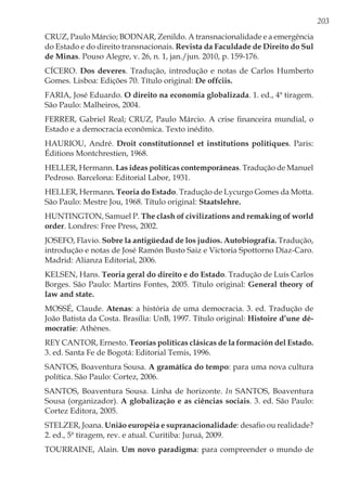203
CRUZ, Paulo Márcio; BODNAR, Zenildo. A transnacionalidade e a emergência
do Estado e do direito transnacionais. Revista da Faculdade de Direito do Sul
de Minas. Pouso Alegre, v. 26, n. 1, jan./jun. 2010, p. 159-176.
CÍCERO. Dos deveres. Tradução, introdução e notas de Carlos Humberto
Gomes. Lisboa: Edições 70. Título original: De offciis.
FARIA, José Eduardo. O direito na economia globalizada. 1. ed., 4ª tiragem.
São Paulo: Malheiros, 2004.
FERRER, Gabriel Real; CRUZ, Paulo Márcio. A crise financeira mundial, o
Estado e a democracia econômica. Texto inédito.
HAURIOU, André. Droit constitutionnel et institutions politiques. Paris:
Éditions Montchrestien, 1968.
HELLER, Hermann. Las ideas políticas contemporáneas. Tradução de Manuel
Pedroso. Barcelona: Editorial Labor, 1931.
HELLER, Hermann. Teoria do Estado. Tradução de Lycurgo Gomes da Motta.
São Paulo: Mestre Jou, 1968. Título original: Staatslehre.
HUNTINGTON, Samuel P. The clash of civilizations and remaking of world
order. Londres: Free Press, 2002.
JOSEFO, Flavio. Sobre la antigüedad de los judíos. Autobiografía. Tradução,
introdução e notas de José Ramón Busto Saiz e Victoria Spottorno Díaz-Caro.
Madrid: Alianza Editorial, 2006.
KELSEN, Hans. Teoria geral do direito e do Estado. Tradução de Luís Carlos
Borges. São Paulo: Martins Fontes, 2005. Título original: General theory of
law and state.
MOSSÉ, Claude. Atenas: a história de uma democracia. 3. ed. Tradução de
João Batista da Costa. Brasília: UnB, 1997. Título original: Histoire d’une dé-
mocratie: Athènes.
REY CANTOR, Ernesto. Teorías políticas clásicas de la formación del Estado.
3. ed. Santa Fe de Bogotá: Editorial Temis, 1996.
SANTOS, Boaventura Sousa. A gramática do tempo: para uma nova cultura
política. São Paulo: Cortez, 2006.
SANTOS, Boaventura Sousa. Linha de horizonte. In SANTOS, Boaventura
Sousa (organizador). A globalização e as ciências sociais. 3. ed. São Paulo:
Cortez Editora, 2005.
STELZER, Joana. União européia e supranacionalidade: desafio ou realidade?
2. ed., 5ª tiragem, rev. e atual. Curitiba: Juruá, 2009.
TOURRAINE, Alain. Um novo paradigma: para compreender o mundo de
 