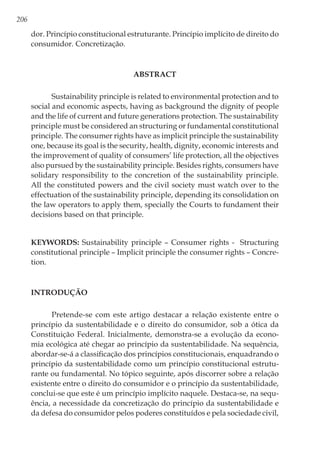 206
dor. Princípio constitucional estruturante. Princípio implícito de direito do
consumidor. Concretização.
ABSTRACT
Sustainability principle is related to environmental protection and to
social and economic aspects, having as background the dignity of people
and the life of current and future generations protection. The sustainability
principle must be considered an structuring or fundamental constitutional
principle. The consumer rights have as implicit principle the sustainability
one, because its goal is the security, health, dignity, economic interests and
the improvement of quality of consumers’ life protection, all the objectives
also pursued by the sustainability principle. Besides rights, consumers have
solidary responsibility to the concretion of the sustainability principle.
All the constituted powers and the civil society must watch over to the
effectuation of the sustainability principle, depending its consolidation on
the law operators to apply them, specially the Courts to fundament their
decisions based on that principle.
Keywords: Sustainability principle – Consumer rights - Structuring
constitutional principle – Implicit principle the consumer rights – Concre-
tion.
Introdução
Pretende-se com este artigo destacar a relação existente entre o
princípio da sustentabilidade e o direito do consumidor, sob a ótica da
Constituição Federal. Inicialmente, demonstra-se a evolução da econo-
mia ecológica até chegar ao princípio da sustentabilidade. Na sequência,
abordar-se-á a classificação dos princípios constitucionais, enquadrando o
princípio da sustentabilidade como um princípio constitucional estrutu-
rante ou fundamental. No tópico seguinte, após discorrer sobre a relação
existente entre o direito do consumidor e o princípio da sustentabilidade,
conclui-se que este é um princípio implícito naquele. Destaca-se, na sequ-
ência, a necessidade da concretização do princípio da sustentabilidade e
da defesa do consumidor pelos poderes constituídos e pela sociedade civil,
 