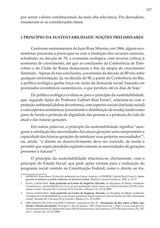 207
por serem valores constitucionais da mais alta relevância. Por derradeiro,
enumeram-se as considerações finais.
1 Princípio da Sustentabilidade: Noções Preliminares
Conforme ensinamentos de Juan Rosa Moreno, em 1966, alguns eco-
nomistas passaram a preocupar-se com a limitação dos recursos naturais,
eclodindo, na década de 70, a economia ecológica, com severas críticas à
economia do crescimento, até que as conclusões da Conferência de Esto-
colmo e do Clube de Roma destacaram o fim da utopia do crescimento
ilimitado. Apesar de tais conclusões, a economia da década de 80 não sofre
qualquer reorientação. Já, na década de 90, a partir da Conferência do Rio,
a política ecológica ganha força em razão da demanda social, baseada em
postulados econômicos sustentáveis, o que perdura até os dias de hoje.1
Da política ecológica evoluiu-se para o princípio da sustentabilidade,
que, segundo lições do Professor Gabriel Real Ferrer2
, relaciona-se com a
proteção ambiental (defesa do entorno), com aspectos sociais (inclusão social)
e com aspectos econômicos (crescimento e distribuição de renda), tendo como
pano de fundo a proteção da dignidade das pessoas e a proteção da vida da
atual e das futuras gerações.
Em outras palavras, o princípio da sustentabilidade significa “asse-
gurar a satisfação das necessidades das atuais gerações sem comprometer a
capacidade das futuras gerações de satisfazer suas próprias necessidades”3
,
ou, ainda, “o direito ao desenvolvimento deve ser exercido, de modo a
permitir que sejam atendidas eqüitativamente as necessidades de gerações
presentes e futuras”4
.
O princípio da sustentabilidade relaciona-se, diretamente, com o
princípio do Estado Social, que pede ações estatais para a realização do
programa social contido na Constituição Federal, como o direito ao tra-
1	 MORENO, Ruan Rosa. El derecho ambiental em Latino América. In FERRER, Gabriel Real (Coord.). Intra-
gracion económica y medio ambiente en América Latina. Madrid: Ciencias Jurídicas, 2000. p. 16-17.
2	 Ferrer, Gabriel Real. Aula proferida no Centro de Negócios Alicante, na disciplina de Médio Ambiente,
Constitucion y Sostenibilidad do curso de pós-graduação stricto sensu em Ciência Jurídica (CCPJ), Infor-
mação verbal. Alicante-ES, Convênio PCJ/Univali e Madas/UA, 27/4/2009.
3	 Ferrer, Gabriel Real. Aula proferida no Centro de Negócios Alicante, na disciplina de Médio Ambiente,
Constitucion y Sostenibilidad do curso de pós-graduação stricto sensu em Ciência Jurídica (CCPJ), Informação
verbal. Alicante-ES, Convênio PCJ/Univali e Madas/UA, 27-4-2009.
4	 ORGANIZAÇÃO DAS NAÇÕES UNIDAS. Conferência Rio 92. Declaração do Rio sobre o Meio Am-
biente e Desenvolvimento. Princípio 3. Rio de Janeiro, 1992. Disponível em: < http://www.ana.gov.br/
AcoesAdministrativas/RelatorioGestao/Rio10/Riomaisdez/documentos/1752-Declaracadorio.doc.147.
wiz >. Acesso em: 11/12/2009
 