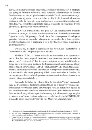 208
balho, a uma remuneração adequada, ao direito de habitação, à proteção
das gerações futuras e às bases da vida naturais, denominados de direitos
fundamentais sociais, exigindo ações ativas do Estado para sua efetivação
e implicando, algumas vezes, restrições ao direito de liberdade de outros,
conforme lição de Konrad Hesse analisando o texto constitucional germâ-
nico, todavia, com inteira aplicação aqui, destacando-se o seguinte trecho
que trata da proteção ao meio ambiente:
[...] Na Lei Fundamental foi, pela 42ª Lei Modificadora, inserida
somente a proteção ao meio ambiente como nova determinação estatal.
Segundo o artigo 20ª, protege o Estado, também, em responsabilidade pelas
gerações futuras, as bases da vida naturais no quadro da ordem constitu-
cional pela legislação e, conforme a lei e direito, pelo poder executivo e
poder judiciário.5
Destaca-se, a seguir, o significado dos vocábulos “sustentável” e
“sustentabilidade” proposto por Edis Milaré:
SUSTENTÁVEL – Termo aplicado às economias e ao desenvolvi-
mento. Implica que o ‘capital’ do sistema se mantenha e que as sociedades
vivam dos ‘rendimentos’. Em termos ecológicos, requer estabilidade ao
longo dos tempos e uma ausência de degradação ambiental que, de algum
modo, podem ser avaliadas [...] SUSTENTABILIDADE - Qualidade, carac-
terística ou requisito do que é sustentável. Num processo ou num sistema,
a sustentabilidade pressupõe o equilíbrio entre ‘entradas’ e ‘saídas’, de
modo que uma dada realidade possa manter-se continuadamente com suas
características essenciais [...].6
Fernanda de Salles Cavedon e Ricardo Stanziola Vieira7
, invocando
lição de Monediaire, destacam a importância de o desenvolvimento sus-
tentável ser reconhecido como um princípio jurídico autônomo, apesar de
seu reconhecimento em vários âmbitos do Direito, notadamente o Direito
Internacional, exigindo-se, a partir da consagração desses novos princípios
e valores, uma “nova conformação e percepção do direito. MONEDIAIRE
tem dado a isso o nome de “Direito Pós-Moderno Mundializado”.
5	 HESSE, Konrad. Elementos de direito constitucional da República Federal da Alemanha. p. 170-172.
6	 MILARÉ, Edis. Direito do ambiente: a gestão ambiental em foco. Doutrina. Jurisprudência. Glossário. 6.
ed. rev., atual. e ampl. São Paulo: RT, 2009. p. 1.339.
7	 CAVEDON, F. S.; VIEIRA, R. S. Socioambientalismo e justiça ambiental como novas perspectivas para o
direito ambiental: contribuições para a construção de um “direito da sustentabilidade”. Revista Brasileira
de Direito Ambiental, São Paulo, 13/173-197.
 