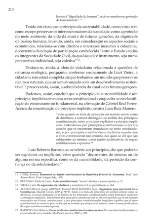 210
latente à “dignidade do homem”, está no respeito e na proteção
da humanidade”.11
Tendo em vista que o princípio da sustentabilidade, como visto, tem
como escopo preservar os interesses maiores da sociedade, como a proteção
do meio ambiente, da vida da atual e de futuras gerações, da dignidade
da pessoa humana, levando, ainda, em consideração os aspectos sociais e
econômicos, relaciona-se com direitos e interesses inerentes à cidadania,
decorrentes da relação de participação estabelecida “entre o Estado e todos
os integrantes da Sociedade Civil, da qual aquele é instrumento, seja numa
perspectiva individual, seja coletiva”12
.
Destaca-se, ainda, a ideia de cidadania relacionada a questões de
natureza ecológica, porquanto, conforme ensinamento de Liszt Vieira, a
cidadania não estará completa até que tenhamos um mundo que preserve os
recursos naturais, que só será alcançado com um desenvolvimento susten-
tável13
, preservando, assim, a sobrevivência da atual e das futuras gerações.
Podemos, assim, concluir que o princípio da sustentabilidade é um
princípio implícito em nosso texto constitucional e enquadra-se na classifi-
cação de estruturante ou fundamental, na afirmação de Gabriel Real Ferrer.
Acerca da conceituação de princípio implícito, ensina Juan Ruiz Manero:
Tanto quando se trata de princípio em sentido estrito como
de diretrizes, é comum distinguir, no âmbito dos princípios
constitucionais, entre princípios explícitos e princípio implí-
citos. Entendemos por princípios constitucionais explícitos
aqueles que se encontram enunciados no texto constitucio-
nal, e por princípios constitucionais implícitos aqueles que
o texto constitucional não enuncia, dos quais se diz que são
subjacentes ao mesmo, como razões justificativas de regras
constitucionais expressas.14
	 Luiz Roberto Barroso, ao se referir aos princípios, diz que poderão
ser explícitos ou implícitos, estes quando “decorrentes do sistema ou de
alguma norma específica, como os da razoabilidade, da proteção da con-
fiança ou da solidariedade.15
11	 HESSE, Konrad. Elementos de direito constitucional da República Federal da Alemanha. Trad. Luís
Afonso Heck. Porto Alegre: Safe, 1998.
12	 BRANDÃO, Paulo de Tarso. Ações constitucionais: “novos” direitos e acesso à justiça. p. 21.
13	 VIEIRA, Liszt. Os argonautas da cidadania. a sociedade civil na globalização. p. 264.
14	 AGUILÓ REGLA, Josep; ATIENZA, Manuel; RUIZ MANERO, Juan. Fragmentos para uma teoria de la
Constitucion. Madrid: Lustel, 2007, p. 98-99. Tanto si se trata de princípios em sentido estricto como de
diretrices, es usual distinguir, en el âmbito de los princípios constitucionales, entre princípios explícitos
y princípios implícitos. Entendemos por princípios constitucionales explícitos aquellos que se encuentran
enunciados en el texto constitucional, y por princípios constitucionales implícitos aquellos que el texto
constitucional no enuncia, pero de los que se sostiene que subyacen al mismo, como razones justificativas
de reglas constitucionales expresas.
15	 BARROSO, Luiz Roberto. Curso de direito constitucional contemporâneo. Os conceitos fundamentais e a
construção do novo modelo. São Paulo: Saraiva, 2009. p. 205.
 
