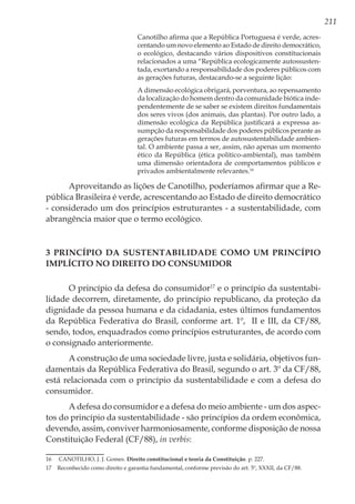 211
Canotilho afirma que a República Portuguesa é verde, acres-
centando um novo elemento ao Estado de direito democrático,
o ecológico, destacando vários dispositivos constitucionais
relacionados a uma “República ecologicamente autossusten-
tada, exortando a responsabilidade dos poderes públicos com
as gerações futuras, destacando-se a seguinte lição:
A dimensão ecológica obrigará, porventura, ao repensamento
da localização do homem dentro da comunidade biótica inde-
pendentemente de se saber se existem direitos fundamentais
dos seres vivos (dos animais, das plantas). Por outro lado, a
dimensão ecológica da República justificará a expressa as-
sumpção da responsabilidade dos poderes públicos perante as
gerações futuras em termos de autosustentabilidade ambien-
tal. O ambiente passa a ser, assim, não apenas um momento
ético da República (ética político-ambiental), mas também
uma dimensão orientadora de comportamentos públicos e
privados ambientalmente relevantes.16
Aproveitando as lições de Canotilho, poderíamos afirmar que a Re-
pública Brasileira é verde, acrescentando ao Estado de direito democrático
- considerado um dos princípios estruturantes - a sustentabilidade, com
abrangência maior que o termo ecológico.
3 Princípio da Sustentabilidade como um Princípio
Implícito no Direito do Consumidor
O princípio da defesa do consumidor17
e o princípio da sustentabi-
lidade decorrem, diretamente, do princípio republicano, da proteção da
dignidade da pessoa humana e da cidadania, estes últimos fundamentos
da República Federativa do Brasil, conforme art. 1º, II e III, da CF/88,
sendo, todos, enquadrados como princípios estruturantes, de acordo com
o consignado anteriormente.
A construção de uma sociedade livre, justa e solidária, objetivos fun-
damentais da República Federativa do Brasil, segundo o art. 3º da CF/88,
está relacionada com o princípio da sustentabilidade e com a defesa do
consumidor.
A defesa do consumidor e a defesa do meio ambiente - um dos aspec-
tos do princípio da sustentabilidade - são princípios da ordem econômica,
devendo, assim, conviver harmoniosamente, conforme disposição de nossa
Constituição Federal (CF/88), in verbis:
16	 CANOTILHO, J. J. Gomes. Direito constitucional e teoria da Constituição. p. 227.
17	 Reconhecido como direito e garantia fundamental, conforme previsão do art. 5º, XXXII, da CF/88.
 