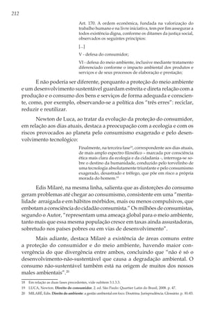 212
Art. 170. A ordem econômica, fundada na valorização do
trabalho humano e na livre iniciativa, tem por fim assegurar a
todos existência digna, conforme os ditames da justiça social,
observados os seguintes princípios:
[...]
V - defesa do consumidor;
VI - defesa do meio ambiente, inclusive mediante tratamento
diferenciado conforme o impacto ambiental dos produtos e
serviços e de seus processos de elaboração e prestação;
E não poderia ser diferente, porquanto a proteção do meio ambiente
e um desenvolvimento sustentável guardam estreita e direta relação com a
produção e o consumo dos bens e serviços de forma adequada e conscien-
te, como, por exemplo, observando-se a política dos “três erres”: reciclar,
reduzir e reutilizar.
Newton de Luca, ao tratar da evolução da proteção do consumidor,
em relação aos dias atuais, destaca a preocupação com a ecologia e com os
riscos provocados ao planeta pelo consumismo exagerado e pelo desen-
volvimento tecnológico:
Finalmente, na terceira fase18
, correspondente aos dias atuais,
de mais amplo espectro filosófico – marcada por consciência
ética mais clara da ecologia e da cidadania -, interroga-se so-
bre o destino da humanidade, conduzido pelo torvelinho de
uma tecnologia absolutamente triunfante e pelo consumismo
exagerado, desastrado e trêfego, que põe em risco a própria
morada do homem.19
Edis Milaré, na mesma linha, salienta que as distorções do consumo
geram problemas até chegar ao consumismo, consistente em uma “menta-
lidade arraigada e em hábitos mórbidos, mais ou menos compulsivos, que
embotam a consciência do cidadão consumista.” Os milhões de consumistas,
segundo o Autor, “representam uma ameaça global para o meio ambiente,
tanto mais que essa mesma população cresce em taxas ainda assustadoras,
sobretudo nos países pobres ou em vias de desenvolvimento”.
Mais adiante, destaca Milaré a existência de áreas comuns entre
a proteção do consumidor e do meio ambiente, havendo maior con-
vergência do que divergência entre ambos, concluindo que “não é só o
desenvolvimento-não-sustentável que causa a degradação ambiental. O
consumo não-sustentável também está na origem de muitos dos nossos
males ambientais”.20
18	 Em relação as duas fases precedentes, vide subitem 3.1.3.3.
19	 LUCA, Newton. Direito do consumidor. 2. ed. São Paulo: Quartier Latin do Brasil, 2008. p. 47.
20	 MILARÉ, Edis. Direito do ambiente: a gestão ambiental em foco. Doutrina. Jurisprudência. Glossário. p. 81-83.
 