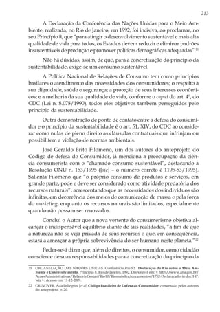 213
A Declaração da Conferência das Nações Unidas para o Meio Am-
biente, realizada, no Rio de Janeiro, em 1992, foi incisiva, ao proclamar, no
seu Princípio 8, que “para atingir o desenvolvimento sustentável e mais alta
qualidade de vida para todos, os Estados devem reduzir e eliminar padrões
insustentáveis de produção e promover políticas demográficas adequadas”.21
Não há dúvidas, assim, de que, para a concretização do princípio da
sustentabilidade, exige-se um consumo sustentável.
A Política Nacional de Relações de Consumo tem como princípios
basilares o atendimento das necessidades dos consumidores; o respeito à
sua dignidade, saúde e segurança; a proteção de seus interesses econômi-
cos; e a melhoria da sua qualidade de vida, conforme o caput do art. 4º, do
CDC (Lei n. 8.078/1990), todos eles objetivos também perseguidos pelo
princípio da sustentabilidade.
Outra demonstração de ponto de contato entre a defesa do consumi-
dor e o princípio da sustentabilidade é o art. 51, XIV, do CDC ao conside-
rar como nulas de pleno direito as cláusulas contratuais que infrinjam ou
possibilitem a violação de normas ambientais.
José Geraldo Brito Filomeno, um dos autores do anteprojeto do
Código de defesa do Consumidor, já menciona a preocupação da ciên-
cia consumerista com o “chamado consumo sustentável”, destacando a
Resolução ONU n. 153/1995 ([sic] – o número correto é 1195-53/1995).
Salienta Filomeno que “o próprio consumo de produtos e serviços, em
grande parte, pode e deve ser considerado como atividade predatória dos
recursos naturais”, acrescentando que as necessidades dos indivíduos são
infinitas, em decorrência dos meios de comunicação de massa e pela força
do marketing, enquanto os recursos naturais são limitados, especialmente
quando não possam ser renovados.
Conclui o Autor que a nova vertente do consumerismo objetiva al-
cançar o indispensável equilíbrio diante de tais realidades, “a fim de que
a natureza não se veja privada de seus recursos o que, em consequência,
estará a ameaçar a própria sobrevivência do ser humano neste planeta.”22
Poder-se-á dizer que, além de direitos, o consumidor, como cidadão
consciente de suas responsabilidades para a concretização do princípio da
21	 ORGANIZAÇÃO DAS NAÇÕES UNIDAS. Conferência Rio 92. Declaração do Rio sobre o Meio Am-
biente e Desenvolvimento. Princípio 8. Rio de Janeiro, 1992. Disponível em: < http://www.ana.gov.br/
AcoesAdministrativas/RelatorioGestao/Rio10/Riomaisdez/documentos/1752-Declaracadorio.doc.147.
wiz >. Acesso em: 11-12-2009.
22	 GRINOVER, Ada Pellegrini [et al].Código Brasileiro de Defesa do Consumidor: comentado pelos autores
do anteprojeto. p. 20.
 