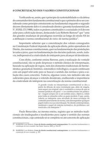215
4 Concretização dos Valores Constitucionais
Verificando-se, assim, que o princípio da sustentabilidade e o da defesa
doconsumidortêmfundamentoconstitucionalequeoprimeirodevesercon-
siderado como princípio estruturante ou fundamental enquanto o segundo
decorre diretamente dele e é considerado direito e garantia fundamental (art.
5º, XXXII, CF/1988), todos os poderes constituídos e a sociedade civil devem
zelar para a efetivação desses, destacando Luiz Roberto Barroso27
que “uma
das grandes mudanças de paradigmas ocorridas ao longo do século XX foi
a atribuição à norma constitucional do status de norma jurídica”.
Importante salientar que a concretização dos valores consagrados
na Constituição Federal depende da aplicação direta, pelos operadores do
Direito, das normas constitucionais, quer na fundamentação das postulações
levadas a juízo, quer na fundamentação das decisões judiciais, sendo, toda-
via, indispensável a criatividade do intérprete para alcançar tal desiderato.
Com efeito, conforme ensina Barroso, para a realização da vontade
constitucional, não se pode desprezar o método clássico de interpretação,
baseado na aplicação de regras, nem dos elementos tradicionais de herme-
nêutica: gramatical, histórico, sistemático e teleológico, os quais continuam
com um papel relevante para se buscar o sentido das normas e para a so-
lução dos casos concretos. Todavia, algumas vezes, tais métodos não são
suficientes para alcançar o referido desiderato, enaltecendo a importância
da criatividade do intérprete na concretização da norma constitucional:
A grande virada na interpretação constitucional se deu a
partir da difusão de uma constatação que, além de singela,
nem sequer era original: não é verdadeira a crença de que as
normas jurídicas em geral – e as constitucionais em particu-
lar – tragam sempre em si um sentido único, objetivo, válido
para todas as situações sobre as quais incidem. E que, assim,
caberia ao intérprete uma atividade de mera revelação do
conteúdo preexistente da norma, sem desempenhar qualquer
papel criativo na sua concretização. No direito contemporâneo,
mudaram o papel do sistema normativo, do problema a ser
resolvido e do intérprete.28
Paulo Bonavides, na mesma esteira, registra que os métodos tradi-
cionais são inadequados e insuficientes para captar o sentido das normas
constitucionais, cujo conteúdo só se completa no ato concreto de aplicação
27	 BARROSO, Luiz Roberto. Curso de direito constitucional contemporâneo. Os conceitos fundamentais e a
construção do novo modelo. São Paulo: Saraiva, 2009. p. 196-197.
28	 BARROSO, Luiz Roberto. Curso de direito constitucional contemporâneo: os conceitos fundamentais e a
construção do novo modelo. p. 307.
 