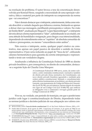 216
na resolução do problema. O autor Invoca a tese da concretização desen-
volvida por Konrad Hesse, surgindo a necessidade de uma operação valo-
rativa, fática e material por parte do intérprete na compreensão da norma
que vai concretizar.29
Nãoédemaisdestacarqueointérprete,anteriormente,tinhacomomis-
são descobrir a vontade daquele que elaborou a norma, limitando-se apenas
a deixar claro sua mensagem, partilhando pressupostos e valores. Na visão
de Emilio Betti30
, analisada por Raquel F. Lopes Sparemberger31
, o intérprete
deveriadeixaraformarepresentativa“falar”,subordinando-seaocriador,em
uma atitude de humildade e resignação, para chegar a sua intencionalidade,
dependendo do entendimento entre os “espíritos” de absoluta comunhão de
valores e pressupostos, ou mesmo “concordância entre ambos”.
Não exercia o intérprete, assim, qualquer papel criativo ou cons-
trutivo, mas apenas um papel passivo de descobrir o sentido da forma
representativa. O juiz seria reduzido ao papel de “boca da lei”, utilizando
cânones hermenêuticos para garantia da correta interpretação e represen-
tando o texto um verdadeiro dogma.
Analisando a influência da Constituição Federal de 1988 no direito
privado brasileiro e, por consequência, no direito do consumidor, destaca-
-se a seguinte lição de Claudia Lima Marques:
A Constituição Federal de 1988 serve, assim, de centro valo-
rativo, centro sistemático-institucional e normativo também
do direito privado (força normativa da Constituição), um
novo direito privado brasileiro (garantido e moldado pela
ordem pública constitucional, limitado e consubstanciado
pelos direitos fundamentais aí recebidos), um direito privado
coerente, com manutenção do Código de Defesa do Consumi-
dor (Lei 8.78/90), em sua inteireza, mesmo depois da entrada
em vigor de um Código Civil (Lei 10.406/92), que unificou
as obrigações civis e comerciais e revogou grande parte do
Código Comercial de 1850).32
Vive-se, na verdade, um período de transição, em que o positivismo
jurídico cede lugar à constitucionalização do Direito, dependendo todas
as normas jurídicas e decisões judiciais de sua adequação aos valores con-
29	 BONAVIDES, Paulo. Curso de direito constitucional. 22. ed. São Paulo: Malheiros Editores, 2008. p. 619.
30	 Emilio Betti (Camerino, 20 de agosto de 1890 - Camerciano di Camerino, 11 de agosto de 1968) foi um
jurista italiano, tendo se dedicado especialmente ao Direito Romano, além de filósofo e teólogo. Ele é mais
conhecido por suas contribuições à hermenêutica, como consequência de seu interesse por interpretação
[...].In Enciclopédia Wikipédia On-line. Disponível em: <http://pt.wikipedia.org>. Acesso em: 7/9/2009.
31	 SPAREMBERGER, Raquel F. Lopes. A impossibilidade de saltar sobre a sombra: uma análise da proposta
hermenêutica de Emilio Betti. In:. Hermenêutica e argumentação. Ijuí-Caxias do Sul: UNIJUI, 2003. p. 39-77.
32	 MARQUES, Claudia Lima; BENJAMIN, Antônio Herman; BESSA, Leonardo Roscoe. Manual de Direito
do Consumidor. São Paulo: Revista dos Tribunais, 2008. p. 25.
 