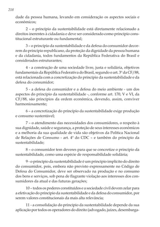 218
dade da pessoa humana, levando em consideração os aspectos sociais e
econômicos;
2 – o princípio da sustentabilidade está diretamente relacionado a
direitos inerentes à cidadania e deve ser considerado como princípio cons-
titucional estruturante ou fundamental;
3 – o princípio da sustentabilidade e da defesa do consumidor decor-
rem do princípio republicano, da proteção da dignidade da pessoa humana
e da cidadania, todos fundamentos da República Federativa do Brasil e
considerados estruturantes;
4 - a construção de uma sociedade livre, justa e solidária, objetivos
fundamentais da República Federativa do Brasil, segundo o art. 3º da CF/88,
está relacionada com a concretização do princípio da sustentabilidade e da
defesa do consumidor;
5 - a defesa do consumidor e a defesa do meio ambiente - um dos
aspectos do princípio da sustentabilidade -, conforme art. 170, V e VI, da
CF/88, são princípios da ordem econômica, devendo, assim, conviver
harmoniosamente;
6 – a concretização do princípio da sustentabilidade exige produção
e consumo sustentável;
7 – o atendimento das necessidades dos consumidores, o respeito à
sua dignidade, saúde e segurança, a proteção de seus interesses econômicos
e a melhoria da sua qualidade de vida são objetivos da Política Nacional
de Relações de Consumo - art. 4º do CDC – e também do princípio da
sustentabilidade;
8 – o consumidor tem deveres para que se concretize o princípio da
sustentabilidade, como uma espécie de responsabilidade solidária;
9 - o princípio da sustentabilidade é um princípio implícito do direito
do consumidor, pois, embora não previsto expressamente no Código de
Defesa do Consumidor, deve ser observado na produção e no consumo
dos bens e serviços, sob pena de flagrante violação aos interesses dos con-
sumidores da atual e das futuras gerações;
10 – todos os poderes constituídos e a sociedade civil devem zelar para
a efetivação do princípio da sustentabilidade e da defesa do consumidor, por
serem valores constitucionais da mais alta relevância;
11 - a consolidação do princípio da sustentabilidade depende da sua
aplicação por todos os operadores do direito (advogado, juízes, desembarga-
 