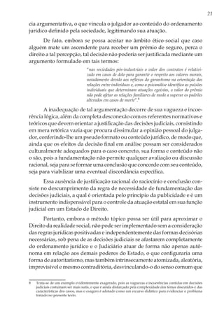 21
cia argumentativa, o que vincula o julgador ao conteúdo do ordenamento
jurídico definido pela sociedade, legitimando sua atuação.
De fato, embora se possa aceitar no âmbito ético-social que caso
alguém mate um ascendente para receber um prêmio de seguro, perca o
direito a tal percepção, tal decisão não poderia ser justificada mediante um
argumento formulado em tais termos:
“nas sociedades pós-industriais o valor dos contratos é relativi-
zado em casos de dolo para garantir o respeito aos valores morais,
notadamente devido aos reflexos do garantismo na orientação das
relações entre indivíduos e, como a psicanálise identifica as pulsões
individuais que determinam atuações egoístas, o valor do prêmio
não pode afetar as relações familiares de modo a superar os padrões
alterados em casos de morte”.8
A inadequação de tal argumentação decorre de sua vagueza e incoe-
rência lógica, além da completa desconexão com os referentes normativos e
teóricos que devem orientar a justificação das decisões judiciais, consistindo
em mera retórica vazia que procura dissimular a opinião pessoal do julga-
dor, conferindo-lhe um pseudo formato ou conteúdo jurídico, de modo que,
ainda que os efeitos da decisão final em análise possam ser considerados
culturalmente adequados para o caso concreto, sua forma e conteúdo não
o são, pois a fundamentação não permite qualquer avaliação ou discussão
racional, seja para se formar uma conclusão que concorde com seu conteúdo,
seja para viabilizar uma eventual discordância específica.
Essa ausência de justificação racional do raciocínio e conclusão con-
siste no descumprimento da regra de necessidade de fundamentação das
decisões judiciais, a qual é orientada pelo princípio da publicidade e é um
instrumento indispensável para o controle da atuação estatal em sua função
judicial em um Estado de Direito.
Portanto, embora o método tópico possa ser útil para aproximar o
Direito da realidade social, não pode ser implementado sem a consideração
das regras jurídicas positivadas e independentemente das formas decisórias
necessárias, sob pena de as decisões judiciais se afastarem completamente
do ordenamento jurídico e o Judiciário atuar de forma não apenas autô-
noma em relação aos demais poderes do Estado, o que configuraria uma
forma de autoritarismo, mas também intrinsecamente atomizada, aleatória,
imprevisível e mesmo contraditória, desvinculando-o do senso comum que
8	 Trata-se de um exemplo evidentemente exagerado, pois as vaguezas e incoerências contidas em decisões
judiciais costumam ser mais sutis, o que é ainda disfarçado pela complexidade dos temas discutidos e das
características dos casos, mas o exagero é adotado como um recurso didático para evidenciar o problema
tratado no presente texto.
 