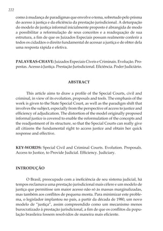 222
como à mudança de paradigmas que envolve o tema, sobretudo pelo prisma
do acesso à justiça e da eficiência da prestação jurisdicional. A deturpação
do modelo de justiça informal inicialmente proposto é abrangida de modo
a possibilitar a reformulação de seus conceitos e a readequação de sua
estrutura, a fim de que os Juizados Especiais possam realmente conferir a
todos os cidadãos o direito fundamental de acessar a justiça e de obter dela
uma resposta rápida e efetiva.
Palavras-chave: Juizados Especiais Cíveis e Criminais. Evolução. Pro-
postas. Acesso à Justiça. Prestação Jurisdicional. Eficiência. Poder Judiciário.
ABSTRACT
This article aims to draw a profile of the Special Courts, civil and
criminal, in view of its evolution, proposals and tools. The emphasis of the
work is given to the State Special Court, as well as the paradigm shift that
involves the subject, especially from the perspective of access to justice and
efficiency of adjudication. The distortion of the model originally proposed
informal justice is covered to enable the reformulation of the concepts and
the readjustment of its structure, so that the Special Courts can really give
all citizens the fundamental right to access justice and obtain her quick
response and effective.
Key-words: Special Civil and Criminal Courts. Evolution. Proposals.
Access to Justice, to Provide Judicial. Efficiency. Judiciary.
Introdução
O Brasil, preocupado com a ineficiência de seu sistema judicial, há
tempos reclamava uma prestação jurisdicional mais célere e um modelo de
justiça que permitisse um maior acesso não só às massas marginalizadas,
mas também aos conflitos de pequena monta. Para minimizar este proble-
ma, o legislador implantou no país, a partir da década de 1980, um novo
modelo de “justiça”, assim compreendido como um mecanismo menos
burocratizado à prestação jurisdicional, a fim de que os conflitos da popu-
lação brasileira fossem resolvidos de maneira mais eficiente.
 