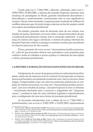 223
Criado pela Lei n. 7.244/1984 e alterado, sobretudo, pelas Leis n.
9.099/1995 e 10.259/2001, o sistema dos Juizados Especiais acarretou uma
mudança de paradigmas no Brasil, gerando inicialmente desconforto e
desconfiança e, posteriormente, comemoração ante os seus significativos
avanços. Nascia, nesse momento, a esperança para resolução de milhares de
conflitos interesses que, há muito tempo, estavam ou fora do amparo estatal
ou à espera da prestação jurisdicional.
No entanto, passados mais de dezessete anos de sua criação, esse
modelo de justiça, destinado a ser mais célere e menos burocrático do que
o tradicional procedimento comum, tem se mostrado ineficiente. A espe-
rança de outrora deu lugar à desilusão: o sistema de justiça informal dos
Juizados Especiais continua a amargar as mesmas mazelas que assombram
os clássicos processos de rito comum.
É hora, portanto, de rever-se esse “microssistema jurídico processu-
al”, a fim de que possamos efetivar seus princípios e suas propostas para
conferir a todos os cidadãos o acesso à justiça e a obtenção de uma rápida
e efetiva prestação jurisdicional.
1AhistóricaformaçãodosJuizadosEspeciaisnoBrasil
O julgamento de causas de pequena monta no ordenamento jurídico
pátrio, sejam elas de natureza cível ou criminal, foi incorporado ao sistema
processual brasileiro recentemente (conforme será visto no decorrer deste
artigo). Compreendido como um universo particular pertencente ao con-
junto do sistema processual, ou como um “microssistema jurídico proces-
sual”, esse novo modelo de justiça – Juizados Especiais Cíveis e Criminais
-, inicialmente destinado para o processo e julgamento das “pequenas
causas”, constitui-se hoje em uma referência legislativa importantíssima
para a configuração de uma nova forma de prestação jurisdicional.
As inovações introduzidas com a edição da Lei n. 7.244/19842
e,
posteriormente, com as Leis n. 9.099/19953
e 10.259/20014
representaram
2	BRASIL. Lei n. 7.244, de 7 de novembro de 1984. Dispõe sobre a criação e o funcionamento do Juizado Espe-
cial de Pequenas Causas. Disponível em: <http://www81.dataprev.gov.br/sislex/paginas/42/1984/7244.
htm>. Acessado em: 13 de julho de 2012.
3	BRASIL. Lei n. 9.099, de 26 de setembro de 1995. Dispõe sobre os Juizados Especiais Cíveis e Criminais e
dá outras providências. Disponível em: http://www.planalto.gov.br/ccivil_03/leis/L9099.htm>. Acesso
em: 25 de fevereiro de 2012.
4	BRASIL. Lei n. 10.259, de 12 de julho de 2001. Dispõe sobre a instituição dos Juizados Especiais Cíveis
e Criminais no âmbito da Justiça Federal. Disponível em <http://www.planalto.gov.br/ccivil_03/leis/
leis_2001/l10259.htm>. Acessado em: 13 de julho de 2012.
 