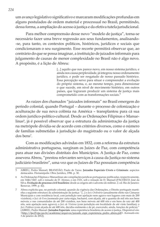 224
um avanço legislativo significativo e marcaram modificações profundas em
alguns postulados de ordem material e processual no Brasil, permitindo,
dessa forma, a ampliação do acesso à justiça e da efetiva tutela jurisdicional.
Para melhor compreensão desse novo “modelo de justiça”, torna-se
necessário fazer uma breve regressão aos seus fundamentos, analisando-
-se, para tanto, os contextos políticos, históricos, jurídicos e sociais que
condicionaram o seu surgimento. Esse recorte permitirá observar que, ao
contrário do que se possa imaginar, a instituição de juizados informais para
julgamento de causas de menor complexidade no Brasil não é algo novo.
A propósito, é a lição de Abreu:
[...] aquilo que nos parece novo, em nosso sistema jurídico, e
ainda nos causa perplexidade, já integrou nosso ordenamento
jurídico, e pode ser resgatado de nosso passado histórico.
Essa percepção serve para situar e compreender a evolução
do próprio sistema, e, ao mesmo tempo, para dimensionar
o que sucede, em nível de movimento histórico, em outros
países, que lograram produzir um sistema de justiça mais
comprometido com as transformações sociais.5
As raízes dos chamados “juizados informais” no Brasil emergem do
período colonial, quando Portugal – durante o processo de colonização e
aculturação de sua nova colônia na América – transplantou para cá sua
ordem jurídico-político-cultural. Desde as Ordenações Filipinas e Manue-
linas6
, já é possível observar que a estrutura da administração da justiça
na metrópole dividia-se de acordo com critérios diversos, como o número
de famílias submetidas à jurisdição do magistrado ou o valor de alçada
dos bens7
.
Com as modificações advindas em 1832, com a reforma da estrutura
administrativa portuguesa, surgiram os Juízes de Paz, com competência
para atuar nas divisões distritais dos Municípios. A Justiça de Paz, como
assevera Abreu, “prestou relevantes serviços à causa da Justiça no sistema
judiciário brasileiro”, uma vez que os Juízes de Paz possuíam competência
5	 ABREU, Pedro Manoel; BRANDÃO, Paulo de Tarso. Juizados Especiais Cíveis e Criminais: aspectos
destacados. Florianópolis: Obra Jurídica, 1996. p. 30.
6	 As Ordenações Filipinas e Manuelinas são compilações jurídicas portuguesas publicadas, respectivamente,
em 1446/1447, sob o reinado de D. Afonso, e em 1521, sob o reinado de D. Manuel (PACHECO, José da
Silva. Evolução do processo civil brasileiro: desde as origens até o advento do milênio. 2. ed. Rio de Janeiro:
Renovar, 1999. p. 42).
7	 Abreu explicita que, no período colonial, quando da vigência das Ordenações, o Direito português manti-
nha a seguinte estrutura da administração da justiça: “[...] o Juiz Ordinário (anualmente eleito nas Câmaras
Municipais e com residência local, com jurisdição sem apelação nem agravo nos lugares com mais de 200
vizinhos); o Juiz de Fora (nomeado por carta-régia, bacharel, com alçada, até a quantia de mil réis nos bens
móveis; e nas comunidades de até 200 vizinhos, nos bens móveis até 600 réis e em bens de raiz até 400
réis, sem apelação nem agravo); o Juiz de Vintena (com jurisdição em localidade de até vinte famílias); o
Juiz Pedâneo (com alçada de até 400 réis, decidia oralmente e de pé, exercendo, ainda, funções de polícia).”
(ABREU, Pedro Manoel. Juizados Especiais: uma experiência brasileira de acesso à justiça. Disponível em:
<http://tjsc25.tjsc.jus.br/academia/arquivos/juizado_espe_experiencia_pedro_abreu.pdf>. Acessado em:
3 de janeiro de 2012).
 