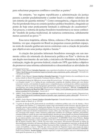 225
para solucionar pequenos conflitos e conciliar as partes.8
No entanto, “no regime republicano a administração da justiça
passou a perder paulatinamente o caráter local e o critério valorativo de
um sistema de quantia mínima”9
. Como consequência, a figura do Juiz de
Paz foi perdendo força no cenário jurídico-político brasileiro, chegando ao
ponto de hoje estar praticamente limitado à celebração de casamentos10
.
Aos poucos, o sistema de justiça brasileiro transformava-se nesse conheci-
do “modelo de justiça tradicional, de natureza contenciosa, sabidamente
menos acessível ao povo.”11
Essa nova trajetória, afirma Abreu, colocou o País na contramão da
história, vez que, enquanto no Brasil as pequenas causas perdiam espaço,
no resto do mundo ganhavam novos contornos com a criação de juizados
que objetivavam uma justiça rápida e barata.12
A criação dos juizados informais brasileiros ressurgiu em um mo-
mento crítico da retomada da democracia política no País13
e derivou de
um duplo movimento: de um lado, a iniciativa do Ministério da Desburo-
cratização, órgão do governo federal, criado em 1979, que tinha o objetivo
de promover uma reforma administrativa e descentralizar as atividades do
8	 ABREU, Pedro Manoel. Juizados Especiais: uma experiência brasileira de acesso à justiça. Disponível em:
<http://tjsc25.tjsc.jus.br/academia/arquivos/juizado_espe_experiencia_pedro_abreu.pdf>. Acessado em:
3 de janeiro de 2012.
9	 ABREU, Pedro Manoel. Acesso à Justiça e Juizados Especiais: O desafio histórico da consolidação de uma
justiça cidadã no Brasil. Florianópolis: Fundação Boiteux, 2004. p. 115.
10	 A Constituição Federal de 1988 prevê, em seu artigo 98, inciso II, que: “A União, no Distrito e nos Territórios,
e os Estados criarão” [...] a “justiça de paz, remunerada, composta de cidadãos eleitos pelo voto direito,
universal e secreto, com mandato de quatro anos e competência para, na forma da lei, celebrar casamentos,
verificar, de ofício ou em face de impugnação apresentada, o processo de habilitação e exercer atribuições
conciliatórias, sem caráter jurisdicional, além de outras previstas na legislação.” (BRASIL. Constituição da
República Federativa do Brasil de 1988. Disponível em: <http://www.planalto.gov.br/ccivil_03/consti-
tuicao/constitui%C3%A7ao.htm>. Acesso em: 5
11	 ABREU, Pedro Manoel. Juizados Especiais: uma experiência brasileira de acesso à justiça. Disponível em:
<http://tjsc25.tjsc.jus.br/academia/arquivos/juizado_espe_experiencia_pedro_abreu.pdf>. Acesso em: 3
de janeiro de 2012.
12	 ABREU, Pedro Manoel. Acesso à Justiça e Juizados Especiais: O desafio histórico da consolidação de uma
justiça cidadã no Brasil, cit., p. 115-116.
13	 “A partir da década de 80, praticamente já consolidada a reabertura política com a Lei de Anistia, a Nova
Lei Orgânica dos Partidos, [...], começaram a tomar corpo movimentos sociais diversos, seja das classes do-
minadas, seja de outros matizes, caladas pela ditadura. Foi nesse contexto que surgiram a Central Única dos
Trabalhadores, o Movimento dos Trabalhadores Rurais sem Terra, Movimentos Ecológicos e ONGs diversas,
exigindo a efetivação de direitos fundamentais e sociais, enfim, uma vida digna e livre e, portanto, justiça, na
sua concepção mais ampla e nobre. Inúmeras publicações científicas de sociólogos, filósofos, psicanalistas,
cientistas políticos, a partir de uma visão interdisciplinar, abordavam temas ligados aos direitos fundamentais
e sociais e, em especial, o relativo acesso à justiça de forma igualitária e eficiente, na busca da consolidação
de um sistema jurídico mais atuante, moderno e participativo” (CARNEIRO, Paulo Cezar Pinheiro. Acesso
à Justiça: Juizados especiais e a ação civil pública: uma nova sistematização da teoria geral do processo. 2 ed.
Rio de Janeiro: Forense, 2007. p. 49-50). Por essa razão, nesta época, efervesceram discussões na defesa da
descentralização da justiça e de interesses difusos e coletivos. Como conseqüência, nasceram, na década de 80,
a Lei n. 6.938/81, que regulamentava a Política Nacional de Meio Ambiente, a Lei n. 7.347/85, disciplinando
a ação civil pública, e a Lei n. 7.244/84, que criava o Juizado de Pequenas Causas, que surgiu em meio à
campanha nacional das “Diretas Já” e durante a transição para a democracia política brasileira (CARNEIRO,
Paulo Cezar Pinheiro. Acesso à Justiça: Juizados especiais e a ação civil pública: uma nova sistematização da
teoria geral do processo, cit., p. 52-54).
 
