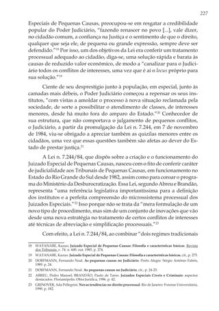 227
Especiais de Pequenas Causas, preocupou-se em resgatar a credibilidade
popular do Poder Judiciário, “fazendo renascer no povo [...], vale dizer,
no cidadão comum, a confiança na Justiça e o sentimento de que o direito,
qualquer que seja ele, de pequena ou grande expressão, sempre deve ser
defendido.”18
Por isso, um dos objetivos da Lei era conferir um tratamento
processual adequado ao cidadão, diga-se, uma solução rápida e barata às
causas de reduzido valor econômico, de modo a “canalizar para o Judici-
ário todos os conflitos de interesses, uma vez que é aí o locus próprio para
sua solução.”19
Ciente de seu desprestígio junto à população, em especial, junto às
camadas mais débeis, o Poder Judiciário começou a repensar os seus ins-
titutos, “com vistas a amoldar o processo à nova situação reclamada pela
sociedade, de sorte a possibilitar o atendimento de classes, de interesses
menores, desde há muito fora do amparo do Estado.”20
Conhecedor de
sua estrutura, que não comportava o julgamento de pequenos conflitos,
o Judiciário, a partir da promulgação da Lei n. 7.244, em 7 de novembro
de 1984, viu-se obrigado a apreciar também as quizilas menores entre os
cidadãos, uma vez que essas questões também são afetas ao dever do Es-
tado de prestar justiça.21
A Lei n. 7.244/84, que dispôs sobre a criação e o funcionamento do
Juizado Especial de Pequenas Causas, nasceu com o fito de conferir caráter
de judicialidade aos Tribunais de Pequenas Causas, em funcionamento no
Estado do Rio Grande do Sul desde 1982, assim como para coroar o progra-
ma do Ministério da Desburocratização. Essa Lei, segundo Abreu e Brandão,
representa “uma referência legislativa importantíssima para a definição
dos institutos e a perfeita compreensão do microssistema processual dos
Juizados Especiais.”22
Isso porque não se trata da “mera formulação de um
novo tipo de procedimento, mas sim de um conjunto de inovações que vão
desde uma nova estratégia no tratamento de certos conflitos de interesses
até técnicas de abreviação e simplificação processuais.”23
Com efeito, a Lei n. 7.244/84, ao combinar “dois regimes tradicionais
18	 WATANABE, Kazuo. Juizado Especial de Pequenas Causas: Filosofia e características básicas. Revista
dos Tribunais. v. 74. n. 600. out. 1985. p. 274.
19	 WATANABE, Kazuo. Juizado Especial de Pequenas Causas: Filosofia e características básicas, cit., p. 275.
20	 DORFMANN, Fernando Noal. As pequenas causas no Judiciário. Porto Alegre: Sérgio Antônio Fabris,
1989. p. 24.
21	 DORFMANN, Fernando Noal. As pequenas causas no Judiciário, cit., p. 24-25.
22	 ABREU, Pedro Manoel; BRANDÃO, Paulo de Tarso. Juizados Especiais Cíveis e Criminais: aspectos
destacados. Florianópolis: Obra Jurídica, 1996. p. 42.
23	 GRINOVER, Ada Pellegrini. Novas tendências no direito processual. Rio de Janeiro: Forense Universitária,
1990. p. 182.
 