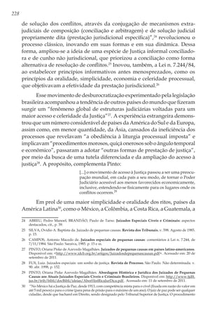 228
de solução dos conflitos, através da conjugação de mecanismos extra-
judiciais de composição (conciliação e arbitragem) e de solução judicial
propriamente dita (prestação jurisdicional específica)”,24
revolucionou o
processo clássico, inovando em suas formas e em sua dinâmica. Dessa
forma, ampliou-se a ideia de uma espécie de Justiça informal conciliado-
ra e de cunho não jurisdicional, que priorizou a conciliação como forma
alternativa de resolução de conflitos.25
Inovou, também, a Lei n. 7.244/84,
ao estabelecer princípios informativos antes menosprezados, como os
princípios da oralidade, simplicidade, economia e celeridade processual,
que objetivavam a efetividade da prestação jurisdicional.26
Esse movimento de desburocratização experimentado pela legislação
brasileira acompanhou a tendência de outros países do mundo que fizeram
surgir um “fenômeno global de estruturas judiciárias voltadas para um
maior acesso e celeridade da Justiça”27
. A experiência estrangeira demons-
trou que um número considerável de países da América do Sul e da Europa,
assim como, em menor quantidade, da Ásia, cansados da ineficiência dos
processos que revelavam “a obediência à liturgia processual imposta” e
implicavam “procedimentos morosos, quiçá onerosos sob o ângulo temporal
e econômico”, passaram a adotar “outras formas de prestação de justiça”,
por meio da busca de uma tutela diferenciada e da ampliação do acesso à
justiça28
. A propósito, complementa Pinto:
[...] o movimento de acesso à Justiça passou a ser uma preocu-
pação mundial, em cada país a seu modo, de tornar o Poder
Judiciário acessível aos menos favorecidos economicamente,
inclusive, estendendo-se fisicamente para os lugares onde os
conflitos ocorrem.29
Em prol de uma maior simplicidade e oralidade dos ritos, países da
América Latina30
, como o México, a Colômbia, a Costa Rica, a Guatemala, a
24	 ABREU, Pedro Manoel; BRANDÃO, Paulo de Tarso. Juizados Especiais Cíveis e Criminais: aspectos
destacados, cit., p. 39.
25	 SILVA, Ovídio A. Baptista da. Juizado de pequenas causas. Revista dos Tribunais. v. 598. Agosto de 1985.
p. 15.
26	 CAMPOS, Antonio Macedo de. Juizados especiais de pequenas causas: comentários à Lei n. 7.244, de
7/11/1984. São Paulo: Saraiva, 1985. p. 15 e ss.
27	 PINTO, Oriana Piske de Azevedo Magalhães. Juizados de pequenas causas em países latino-americanos.
Disponível em: <http://www.idcb.org.br/artigos/Juizadosdepequenascausas.pdf>. Acessado em: 20 de
setembro de 2011.
28	 FUX, Luiz. Juizados especiais: um sonho de justiça. Revista de Processo. São Paulo. Não determinada. v.
90. abr. 1998, p. 152.
29	 PINTO, Oriana Piske Azevedo Magalhães. Abordagem Histórica e Jurídica dos Juizados de Pequenas
Causas aos Atuais Juizados Especiais Cíveis e Criminais Brasileiros. Disponível em: http://www.tjdft.
jus.br/trib/bibli/docBibli/ideias/AborHistRicaJurDica.pdf . Acessado em: 11 de setembro de 2011.
30	 “No México há a Justiça de Paz, desde 1913, com competência mista para o cível (fixada em razão do valor em
até 5 mil pesos) e para o crime (para pena de prisão para o máximo de um ano). O juiz de paz pode ser qualquer
cidadão, desde que bacharel em Direito, sendo designado pelo Tribunal Superior de Justiça. O procedimento
 