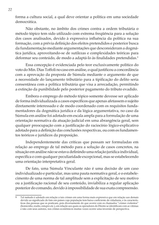 22
forma a cultura social, a qual deve orientar a política em uma sociedade
democrática.
Não obstante, no âmbito dos crimes contra a ordem tributária o
método tópico tem sido utilizado com extrema freqüência para a solução
dos casos analisados, devido à expressiva influência da política na sua
formação, com a prévia definição dos efeitos pretendidos e posterior busca
da fundamentação mediante argumentações que desconsideram a dogmá-
tica jurídica, aproveitando-se de sutilezas e complexidades teóricas para
deformar seu conteúdo, de modo a adaptá-lo às finalidades pretendidas.9
Essa concepção é evidenciada pelo teor exclusivamente político do
voto do Min. Dias Toffoli no caso em análise, o qual justificou a concordância
com a aprovação da proposta de Súmula mediante o argumento de que
a necessidade do lançamento tributário para a tipificação do delito seria
consentânea com a política tributária que visa a arrecadação, permitindo
a extinção da punibilidade pelo posterior pagamento do tributo evadido.
Embora o emprego do método tópico somente devesse ser aplicado
de forma individualizada a casos específicos que apenas afetassem o sujeito
diretamente interessado e de modo coordenado com os requisitos funda-
mentadores da dogmática jurídica e da lógica argumentativa, no caso da
Súmula em análise foi adotado em escala ampla para a formulação de uma
orientação normativa da atuação judicial em uma abrangência geral, sem
qualquer preocupação com a justificação do raciocínio lógico-explicativo
adotado para a definição das conclusões respectivas, ou com os fundamen-
tos teóricos e jurídicos da proposição.
Independentemente das críticas que possam ser formuladas em
relação ao emprego de tal método para a solução de casos concretos, na
situação em análise não se estava definindo uma relação jurídica individual,
específica e com qualquer peculiaridade excepcional, mas se estabelecendo
uma orientação interpretativa geral.
De fato, uma Súmula Vinculante não é uma decisão de um caso
individualizado e particular, mas uma pauta normativa geral, e o estabele-
cimento de uma norma de tal amplitude sem a explicitação de seu motivo
ou a justificação racional de seu conteúdo, inviabiliza a regular aplicação
posterior do comando, devido à impossibilidade de sua exata compreensão.
9	 Tal método é adotado em relação a tais crimes em uma forma mais expressiva que em relação aos demais
devido ao significado do fato em países cuja população tem baixo coeficiente de cidadania, e às caracterís-
ticas das pessoas que os praticam, pois diversamente do que ocorre com os chamados “crimes violentos”
(homicídio, roubo, estupro etc.), em relação aos quais os operadores do Direito se identificam com as vítimas
e não com seus autores, nos crimes econômicos muitas vezes ocorre uma inversão de perspectiva.
 