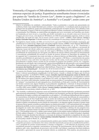 229
Venezuela, o Uruguai e o Chile adotaram, no âmbito cível e criminal, micros-
sistemas especiais de justiça. Experiências semelhantes foram vivenciadas
por países da “família da Common Law”, dentre os quais a Inglaterra31
, os
Estados Unidos da América32
, a Austrália33
e o Canadá34
, assim como por
observa os princípios da oralidade e informalidade. Todas as pretensões e exceções são apresentadas em
audiência, tendo o juiz ampla liberdade para conduzir a fase probatória. A conciliação pode ser proposta em
qualquer fase da audiência, sendo esta normalmente conduzida pelo secretário do juízo. Na Colômbia, Costa
Rica, Guatemala, Uruguai e Chile há os Juzgados de Minima Cuantía, usualmente com procedimentos breves
e concentrados. Na Colômbia, as controvérsias são julgadas por jueces municipales; na Costa Rica, por alcades;
na Guatemala, por jueces de paz e, à sua falta, por alcades municipales ou os concejales como jueces menores; no
Uruguai, por jueces de paz, com alçada de 100 dólares; no Chile há procedimentos especiais, sendo as causas
classificadas, em razão do valor, em de minima cuantía e menor cuantía.” (ABREU, Pedro Manoel. Acesso à
Justiça e Juizados Especiais: O desafio histórico da consolidação de uma justiça cidadã no Brasil, cit., p. 171).
31	 Na Inglaterra, foram criadas, em 1846, as Country Courts, que eram Tribunais de Condado, municipais, que
substituíram as Cortes locais, objetivando uma justiça rápida e barata. (ABREU, Pedro Manoel; BRANDÃO,
Paulo de Tarso. Juizados Especiais Cíveis e Criminais: aspectos destacados, cit., p. 33) “Atualmente, a
Inglaterra possui um juizado oficial de pequenas causas, o qual integra as cortes inglesas, e um juizado de
pequenas causas não-oficial, ambos com características próprias. O primeiro possui as seguintes caracte-
rísticas: limite de competência às causas de valor igual a 100 libras; escolha entre magistrado ou árbitro;
possibilidade de representação por advogado; prevalência de solução arbitral; princípios da informalidade
e concentração; possibilidade de recorrer ao auxílio de perícia, inclusive no interregno da audiência. As
do segundo são: é consensual; não existe em todas as comarcas (iniciou em Manchester, depois em West-
minster); possibilidade de apreciação de causas de valor superior a 100 libras; o consentimento das partes
para se recorrer a essa corte deve ser dado por escrito; não há custas, exceto uma pequena taxa inicial; o
procedimento é simples, basta o auxílio de um secretário no preparo dos pedidos, provas, etc; o julgador,
geralmente um advogado, não é remunerado, apesar da possibilidade de remuneração a um eventual perito;
a representação por advogado é vedada.” (PINTO, Oriana Piske Azevedo Magalhães. Juizados especiais
nos países das famílias da Common Law e da Civil Law. Disponível em: <http://www.tjdft.jus.br/juris/
revistaJuris/rje/192rje020.pdf>. Acessado em: 22 de fevereiro de 2011).
32	 “A maioria dos Estados norte-americanos dispõe do chamado juizados de pequenas causas, cujo propósito
básico é oferecer procedimento simplificado e de fácil acesso, visando a solução de litígios que envolvam
pequenas quantias.” (LAGRASTA NETO, Caetano. Juizados especiais de pequenas causas no direito com-
parado. São Paulo: Oliveira Mendes, 1998. p. 35) Suas principais características são: a) competência variável
de 100 dólares (em alguns Estados) a 2 mil dólares; b) o autor, em alguns Estados somente pode ser pessoa
física e, em outros entes federados, também pode ser pessoa jurídica; c) normalmente é exigido uma espécie
de “preparo” na propositura da ação (pequena taxa, reembolsada, ao final, pelo vencido); d) funcionamento
em horário noturno (em alguns Estados); e) procedimento simplificado e informal; f) desnecessidade de
advogado; g) previsão de tentativa prévia de conciliação na audiência, sendo as partes aconselhadas a buscar
o acordo; entre outras (ABREU, Pedro Manoel. Acesso à Justiça e Juizados Especiais: O desafio histórico da
consolidação de uma justiça cidadã no Brasil, cit., p. 163).
33	 “Na Austrália, os tribunais de pequenas causas são instituídos pelos Estados federados, geralmente possuindo
totalautonomiaadministrativa.Compõem-seporárbitroseporsecretários,quelhessãosuporteadministrativo.
Dependendo da região os árbitros são magistrados os advogados. [...] Os tribunais habitualmente têm as seguin-
tes características: (a) horário de funcionamento: não há registro, com exceção dos tribunais de consumidores e
de pequenas causas de New South Wals, onde as sessões são realizadas à noite; (b) competência: em razão do
valor, em Queesland, era de até 100 dólares australianos e nos outros tribunais de até mil dólares australianos.
Quanto à matéria, normalmente envolve direito do consumidor e, em algumas regiões, locações; (c) partes: tanto
as pessoas físicas quanto as jurídicas podem figurar na relação processual [...]; (d) representação por advogado:
geralmenteproibida,excetoseaspartesacordaremenãohouverdesvantagemparaapartenão-assistida,acritério
do julgador; (e) custas: não costuma haver sucumbência, mas é autorizada a cobrança de uma pequena taxa;
(f) conciliação: a primeira função do árbitro é tentar conciliar; [...]. Dos acordos homologados descabe recurso;
(g) [...]; Na produção de provas, o árbitro pode nomear perito ou ele próprio realizar inspeções de propriedade
ou bens sujeitos à disputa. [...]. Na decisão da causa o árbitro pode socorrer-se de critério de justiça e equidade.
Descabe recurso das decisões dos tribunais e a execução da sentença é transferida à competência de uma corte
ordinária.” (ABREU, Pedro Manoel. Acesso à Justiça e Juizados Especiais: O desafio histórico da consolidação
de uma justiça cidadã no Brasil, cit., p. 165-166).
34	 “Cada província, no Canadá, tem costumeiramente poderes para instituir tribunais de pequenas causas,
compostos por juízes e escriturários. Em várias cortes têm funcionado serviços de aconselhamento jurídico,
com o propósito de prestar esclarecimentos e orientar os litigantes. [...] Os tribunais de pequenas causas
usualmente possuem as seguintes características: (a) horário de funcionamento: não há registro; (b) com-
petência: pelo valor, dependendo da província varia de 400 a mil dólares canadenses havendo tendência
de permitir a apreciação de causas de montante inferior ao estabelecido. Pela matéria, são priorizadas as
 