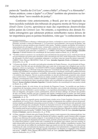 230
países da “família da Civil Law”, como a Itália35
, a França36
e a Alemanha37
.
Países asiáticos, como o Japão38
e a China39
também são pioneiros na for-
mulação desse “novo modelo de justiça”.
Conforme visto anteriormente, o Brasil, por ter se inspirado na
bem-sucedida realidade dos tribunais de pequena monta de Nova Iorque
(Small Claims Courts), aproxima-se mais das experiências desenvolvidas
pelos países da Common Law. No entanto, a experiência dos demais Es-
tados estrangeiros que adotaram práticas semelhantes nunca deixou de
ter importância para os juristas brasileiros, visto que “o conhecimento do
questões concernentes à cobrança e indenização por danos, excluindo-se causas envolvendo posse e pro-
priedade, sucessão e crimes de difamação. [...]; (c) processo e procedimento: com exceção de Quebec, não
há restrição às pessoas jurídicas para atuarem como partes. Também somente em Quebec há restrição à
representação por advogado [...]; (d) custas: variam entre o mínimo de 3 dólares canadenses e o máximo de
14,50 dólares canadenses. Em Quebec há isenção; [...] Em matéria de prova, é aceita a produção de qualquer
tipo. A conciliação pode anteceder a audiência. [...]” (ABREU, Pedro Manoel. Acesso à Justiça e Juizados
Especiais: O desafio histórico da consolidação de uma justiça cidadã no Brasil, cit., p. 166-167).
35	 “Na Itália existem os pretores e os conciliadores para atendimento das pequenas causas, onde há previsão de
um procedimento que prima pela celeridade e pela concentração dos atos, sendo dispensada a intervenção
de advogado. O pretore exerce a jurisdição, enquanto o conciliatore atua em causas de menor expressão.”
(ABREU, Pedro Manoel; BRANDÃO, Paulo de Tarso. Juizados Especiais Cíveis e Criminais: aspectos
destacados, cit., p. 34).
36	 “A França não dispõe – de acordo com indicações extraídas do Projeto Florença – de um Juizado de Peque-
nas Causas. Este fato não que em absoluto dizer que o país não se preocupa com a litigância que envolve
pequenos valores ou expressões.” (LAGRASTA NETO, Caetano. Juizados especiais de pequenas causas no
direito comparado, cit., p. 29) Existe neste país a figura do “Conciliador de Vizinhança”, que “Geralmente são
vizinhos que trabalham com amplas atribuições para promover a conciliação, resolvendo conflitos de forma
equitativa. Podem, ainda, assessorar e aconselhar, sem receber qualquer contrapartida financeira, exceto
o re-embolso das despesas. Ouvem as partes,assistidas ou não por profissionais, propondo uma solução
para a controvérsia. A competência costuma ser ampla, excluindo, todavia, as questões entre particulares e
o Estado, arrendamento rural, conflitos individuais de trabalho e questões sobre o estado civil das pessoas.
É admitida a conciliação por dano causado por delito, salvo se postulado na esfera penal.” (ABREU, Pedro
Manoel. Acesso à Justiça e Juizados Especiais: O desafio histórico da consolidação de uma justiça cidadã
no Brasil, cit., p. 169).
37	 A Alemanha dispõe, de certa forma, de um Juizado de Pequenas Causas, “na medida em que limita a
competência de sua justiça comum em razão do valor discutido, com o intuito de minimizar as despesas
judiciais, com isso facilitando o acesso à justiça. [...] a experiência denominada Stuttgarter Modell que per-
mite aos litigantes, advogados e juízes, participarem, através de franco diálogo, da solução das questões
de fato e de direito, fazendo com que a sentença seja rápida e inteligível para as partes, que dela podem
imediatamente apelar.” (LAGRASTA NETO, Caetano. Juizados especiais de pequenas causas no direito
comparado, cit., p. 31).
38	 “No Japão, depois da segunda guerra mundial foram criadas novas Cortes Sumárias (Summary Courts)
substituindo as Country Courts, visando dar maior rapidez no julgamento dos conflitos, através de procedi-
mentos simples, possibilitando uma justiça acessível a todos. [...] o sistema japonês tem sido apontado como
exemplo de utilização das conciliações. Existem as chamadas Comissões de Conciliação, compostas por duas
pessoas e por um juiz. Sua função é ouvir, de maneira informal as partes e sugerir uma solução adequada.
Tal comissão pode ser provocada por uma das partes ou convocada pelo juiz, logrando excelentes resultados
notadamente na área de família.” (ABREU, Pedro Manoel; BRANDÃO, Paulo de Tarso. Juizados Especiais
Cíveis e Criminais: aspectos destacados, cit., p. 35-36).
39	 A China, segundo o Estudo feito pelo Projeto Florença, possui o mais expressivo dos sistemas judiciais. Isso
porque, “Os chineses seguem o princípio da filosofia de Confúcio, segundo o qual o homem sábio consegue
resolver suas diferenças de maneira amigável. A necessidade de lançar mão de recursos judiciais, significa, a
princípio, que as partes são despojadas de sensatez, sendo, portanto, pessoas inferiores. [...] Havendo insistência
na controvérsia judicial, a parte recebe toda a assistência de advogados (que cobram uma taxa irrisória ou
nada cobram pelos seus serviços), assim como por conciliadores, juízes, vizinhos, conselheiros e anciãos. Para
tanto, existe mais de um milhão de conciliadores leigos que atuam em nível de vizinhança. As controvérsias
econômicas de vulto, normalmente de empresas, são resolvidas a nível administrativo. É largamente aplicada
a técnica Shuo-ful (persuasão pelo diálogo), àqueles empenhados em disputas ou engajados numa conduta
anti-social.” (ABREU, Pedro Manoel; BRANDÃO, Paulo de Tarso. Juizados Especiais Cíveis e Criminais:
aspectos destacados, cit., p. 37-38).
 