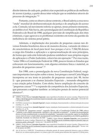 231
direito interno de cada país, poderá criar expectativas políticas de melhoria
do acesso à justiça, a partir dessa inter-relação que se estabelece através do
processo de integração.”40
Portanto, como se observa desse contexto, o Brasil aderiu a essa nova
“onda” mundial de desburocratização da justiça e de ampliação do acesso
a ela. Contudo, tal movimento referiu-se apenas, nesse primeiro momento,
ao âmbito cível. Não havia, até a promulgação da Constituição da República
Federativa do Brasil de 1988, qualquer previsão de simplificação dos ritos
criminais, o que agravava os problemas existentes em torno da questão da
ineficiência do sistema penal pátrio.
Ademais, a implantação dos juizados de pequenas causas nos di-
versos Estados brasileiros deu-se de maneira diversa, variando de ritmo e
de características de local para local. Isso porque a Lei n. 7.244/84 deixou
a cargo dos Estados a aplicação e a operacionalização de seus princípios,
de forma que cada ente federado pudesse estabelecer suas próprias regras
de aplicação e o Poder Judiciário, colocá-las em operação.41
Por essa razão,
“entre 1984 e a Constituição Federal de 1988, poucos foram os Estados que
colocaram em funcionamento, com alguma estrutura física e material, os
juizados de pequenas causas”.42
Em 1988, com a promulgação da nova Constituição Federal, surgi-
ram importantes inovações sobre o tema. Isso porque a novel Carta Magna
incorporou ao seu texto os juizados de pequenas causas (art. 98, inciso
I) - que passaram a se chamar Juizados Especiais -, tornando obrigatório
a sua criação pelos Estados. Com efeito, houve ampliação do conceito de
“pequenas causas”43 44
e expansão da competência dos Juizados Especiais,
que passaram a englobar também as infrações penais de menor potencial
ofensivo45
.
40	 ABREU, Pedro Manoel. Juizados Especiais: uma experiência brasileira de acesso à justiça. Disponível em:
<http://tjsc25.tjsc.jus.br/academia/arquivos/juizado_espe_experiencia_pedro_abreu.pdf>. Acessado em:
3 de janeiro de 2012.
41	 CUNHA, Luciana Gross. Juizado Especial: criação, instalação, funcionamento e a democratização do acesso
à justiça, cit., p. 48.
42	 CUNHA, Luciana Gross. Juizado Especial: criação, instalação, funcionamento e a democratização do acesso
à justiça, cit., p. 51.
43	 O conceito de “pequenas causas”, segundo Abreu, até a Constituição Federal de 1988, estava
“adstrito a um critério meramente valorativo, de conteúdo econômico”. A partir da promulgação
danovaCartaconstitucional,oconceitofoiampliado,“passandoaincorporar,agora,aschamadas
causascíveisdemenorcomplexidade,incorporandonadefiniçãodacompetênciaumcritérioqualitativo
material, fundado na natureza da lide.” (ABREU, Pedro Manoel. Juizados Especiais: uma experiência
brasileira de acesso à justiça. Disponível em: <http://tjsc25.tjsc.jus.br/academia/arquivos/juizado_espe_ex-
periencia_pedro_abreu.pdf>. Acesso em: 3 de janeiro de 2012).
44	 ABREU, Pedro Manoel. Juizados Especiais: uma experiência brasileira de acesso à justiça. Disponível em:
<http://tjsc25.tjsc.jus.br/academia/arquivos/juizado_espe_experiencia_pedro_abreu.pdf>. Acesso em:
03 de janeiro de 2012.
45	 Art. 61 da Lei n. 9.099/95: “Consideram-se infrações penais de menor potencial ofensivo, para os efeitos
desta Lei, as contravenções penais e os crimes a que a lei comine pena máxima não superior a 2 (dois) anos,
 