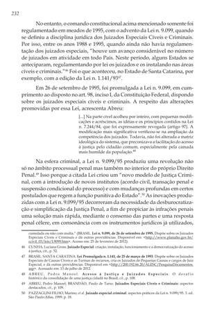 232
No entanto, o comando constitucional acima mencionado somente foi
regulamentado em meados de 1995, com o advento da Lei n. 9.099, quando
se definiu a disciplina jurídica dos Juizados Especiais Cíveis e Criminais.
Por isso, entre os anos 1988 e 1995, quando ainda não havia regulamen-
tação dos juizados especiais, “houve um avanço considerável no número
de juizados em atividade em todo País. Neste período, alguns Estados se
anteciparam, regulamentando por lei os juizados e os instalando nas áreas
cíveis e criminais.”46
Foi o que aconteceu, no Estado de Santa Catarina, por
exemplo, com a edição da Lei n. 1.141/9347
.
Em 26 de setembro de 1995, foi promulgada a Lei n. 9.099, em cum-
primento ao disposto no art. 98, inciso I, da Constituição Federal, dispondo
sobre os juizados especiais cíveis e criminais. A respeito das alterações
promovidas por essa Lei, acrescenta Abreu:
[...] Na parte cível acolheu por inteiro, com pequenas modifi-
cações e acréscimos, as idéias e os princípios contidos na Lei
n. 7.244/84, que foi expressamente revogada (artigo 97). A
modificação mais significativa verificou-se na ampliação da
competência dos juizados. Todavia, não foi alterada a matriz
ideológica do sistema, que preconizava a facilitação do acesso
à justiça pelo cidadão comum, especialmente pela camada
mais humilde da população.48
Na esfera criminal, a Lei n. 9.099/95 produziu uma revolução não
só no âmbito processual penal mas também no interior do próprio Direito
Penal.49
Isso porque a citada Lei criou um “novo modelo de Justiça Crimi-
nal, com a introdução de novos institutos (acordo civil, transação penal e
suspensão condicional do processo) e com mudanças profundas em certos
postulados que regem a função punitiva do Estado”.50
As inovações produ-
zidas com a Lei n. 9.099/95 decorreram da necessidade da desburocratiza-
ção e simplificação da Justiça Penal, a fim de propiciar às infrações penais
uma solução mais rápida, mediante o consenso das partes e uma resposta
penal célere, em consonância com os instrumentos jurídicos já utilizados,
cumulada ou não com multa.” (BRASIL. Lei n. 9.099, de 26 de setembro de 1995. Dispõe sobre os Juizados
Especiais Cíveis e Criminais e dá outras providências. Disponível em: <http://www.planalto.gov.br/
ccivil_03/leis/L9099.htm>. Acesso em: 25 de fevereiro de 2012).
46	 CUNHA, Luciana Gross. Juizado Especial: criação, instalação, funcionamento e a democratização do acesso
à justiça, cit., p. 52.
47	 BRASIL. SANTA CARATINA. Lei Promulgada n. 1.141, de 25 de março de 1993. Dispõe sobre os Juizados
Especiais de Causas Cíveis e as Turmas de recursos, cria os Juizados de Pequenas Causas e cargos de Juiz
Especial, e dá outras providências. Disponível em <http://200.192.66.20/ALESC/PesquisaDocumentos.
asp>. Acessado em: 13 de julho de 2012.
48	 A B R E U , P e d r o M a n o e l . A c e s s o à J u s t i ç a e J u i z a d o s E s p e c i a i s : O d e s a f i o
histórico da consolidação de uma justiça cidadã no Brasil, cit., p. 108.
49	 ABREU, Pedro Manoel; BRANDÃO, Paulo de Tarso. Juizados Especiais Cíveis e Criminais: aspectos
destacados, cit., p. 109.
50	 PAZZAGLINI FILHO, Marino; et al. Juizado especial criminal: aspectos práticos da Lei n. 9.099/95. 3. ed.
São Paulo:Atlas, 1999. p. 18.
 