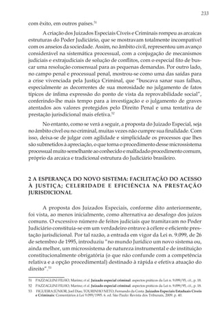 233
com êxito, em outros países.51
A criação dos Juizados Especiais Cíveis e Criminais rompeu as arcaicas
estruturas do Poder Judiciário, que se mostravam totalmente incompatível
com os anseios da sociedade. Assim, no âmbito civil, representou um avanço
considerável na sistemática processual, com a conjugação de mecanismos
judiciais e extrajudiciais de solução de conflitos, com o especial fito de bus-
car uma resolução consensual para as pequenas demandas. Por outro lado,
no campo penal e processual penal, mostrou-se como uma das saídas para
a crise vivenciada pela Justiça Criminal, que “buscava sanar suas falhas,
especialmente as decorrentes de sua morosidade no julgamento de fatos
típicos de ínfima expressão do ponto de vista da reprovabilidade social”,
conferindo-lhe mais tempo para a investigação e o julgamento de graves
atentados aos valores protegidos pelo Direito Penal e uma tentativa de
prestação jurisdicional mais efetiva.52
No entanto, como se verá a seguir, a proposta do Juizado Especial, seja
no âmbito cível ou no criminal, muitas vezes não cumpre sua finalidade. Com
isso, deixa-se de julgar com agilidade e simplicidade os processos que lhes
são submetidos à apreciação, o que torna o procedimento desse microssistema
processualmuitosemelhanteaoconhecidoemalfadadoprocedimentocomum,
próprio da arcaica e tradicional estrutura do Judiciário brasileiro.
2 A esperança do novo sistema: facilitação do acesso
à justiça; celeridade e eficiência na prestação
jurisdicional
A proposta dos Juizados Especiais, conforme dito anteriormente,
foi vista, ao menos inicialmente, como alternativa ao desafogo dos juízos
comuns. O excessivo número de feitos judiciais que tramitavam no Poder
Judiciário constituía-se em um verdadeiro entrave à célere e eficiente pres-
tação jurisdicional. Por tal razão, a entrada em vigor da Lei n. 9.099, de 26
de setembro de 1995, introduziu “no mundo Jurídico um novo sistema ou,
ainda melhor, um microssistema de natureza instrumental e de instituição
constitucionalmente obrigatória (o que não confunde com a competência
relativa e a opção procedimental) destinado à rápida e efetiva atuação do
direito”.53
51	 PAZZAGLINI FILHO, Marino; et al. Juizado especial criminal: aspectos práticos da Lei n. 9.099/95, cit., p. 18.
52	 PAZZAGLINI FILHO, Marino; et al. Juizado especial criminal: aspectos práticos da Lei n. 9.099/95, cit., p. 18.
53	 FIGUEIRA JÚNIOR, Joel Dias; TOURINHO NETO, Fernando da Costa. Juizados Especiais Estaduais Cíveis
e Criminais: Comentários à Lei 9.099/1995. 6. ed. São Paulo: Revista dos Tribunais, 2009. p. 40.
 