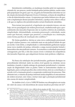234
Inicialmente combatidas, as mudanças trazidas pela Lei supramen-
cionada foi, aos poucos, sendo festejada pelos juristas pátrios, assim como
pela população em geral, que viu, na gama de ferramentas descritas na Lei
de criação dos Juizados Especiais Cíveis e Criminais, a chance de simplificar
o rito de determinadas causas. A esperança que todos tinham era a de que,
com a implantação desses juizados informais, a justiça seria célere e eficaz
e de que as súplicas dos jurisdicionados seriam finalmente atendidas.
Para tornar isso possível, a legislação em comento trouxe, em seu
bojo, novos paradigmas de ordem processual, estabelecendo que o pro-
cedimento dos Juizados Especiais dar-se-á pelos critérios da oralidade,
simplicidade, informalidade, economia processual e celeridade, assim
como que buscará, sempre que possível, a conciliação ou a transação,
como forma pacífica de resolução dos conflitos.54
De forma gradativa, iniciou-se uma nova conformação processual,
no qual a ênfase passou a ser conferida mais ao ato judicial falado do que
ao escrito. Com efeito, a simplicidade e a informalidade ganharam espaço
nesse novo modelo de justiça, retirando a carga excessivamente formal e
burocrática dos atos judiciais comuns. A economia e a celeridade processual
consagraram, por fim, o rito das causas cíveis e criminais de competência
dos Juizados Especiais, que adquiriram formas mais práticas e objetivas.
Na busca da satisfação dos jurisdicionados, ganharam destaque no
procedimento informal, tanto na esfera cível quanto na criminal, novos
institutos visando à rápida entrega da prestação jurisdicional e à minimi-
zação da litigiosidade entre as partes. Entre os instrumentos citados na
legislação, para a solução pacífica das controvérsias, tem-se a conciliação, o
acordo civil, a transação penal e a suspensão condicional do processo. Não
obstante isso, o sistema de justiça informal ainda simplifica os mecanismos
de ordem recursal, com vistas a tornar mais ágil a prestação jurisdicional
das causas de menor complexidade.
No âmbito cível, a Lei n. 9.099/95 limitou sua abrangência em razão
do valor da causa e em decorrência de causas taxativas previstas em lei55
.
54	 Art. 2º da Lei n. 9.099/95 (BRASIL. Lei n. 9.099, de 26 de setembro de 1995. Dispõe sobre os Juizados
Especiais Cíveis e Criminais e dá outras providências. Disponível em: <http://www.planalto.gov.br/
ccivil_03/leis/L9099.htm>. Acesso em: 25 de fevereiro de 2012).
55	 Art. 3º da Lei n. 9.099/95; “O Juizado Especial Cível tem competência para conciliação, processo e julga-
mento das causas cíveis de menor complexidade, assim consideradas: I - as causas cujo valor não exceda
a quarenta vezes o salário mínimo; II - as enumeradas no art. 275, inciso II, do Código de Processo Civil;
III - a ação de despejo para uso próprio; IV - as ações possessórias sobre bens imóveis de valor não exce-
dente ao fixado no inciso I deste artigo. § 1º Compete ao Juizado Especial promover a execução: I - dos
 