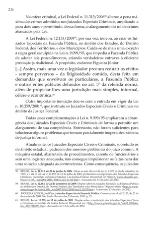 236
Na esfera criminal, a Lei Federal n. 11.313/200658
alterou a pena má-
xima dos crimes admitidos nos Juizados Especiais Criminais, ampliando-a
para dois anos e permitindo, dessa forma, o alargamento do rol de crimes
abarcados pela Lei.
A Lei Federal n. 12.153/200959
, por sua vez, inovou, ao criar os Jui-
zados Especiais da Fazenda Pública, no âmbito dos Estados, do Distrito
Federal, dos Territórios, e dos Municípios. Cuida-se de mais uma exceção
à regra geral esculpida na Lei n. 9.099/95, que impedia a Fazenda Pública
de adotar tais procedimentos, criando verdadeiros entraves à eficiente
prestação jurisdicional. A propósito, esclarece Figueira Júnior:
[...] Assim, mais uma vez o legislador procura reduzir os efeitos
- sempre perversos – da litigiosidade contida, desta feita em
demandas que envolvam os particulares, a Fazenda Pública
e outros entes públicos definidos no art. 5º da referida norma,
além de propiciar-lhes uma jurisdição mais simples, informal,
célere e econômica.60
Outra importante inovação deu-se com a entrada em vigor da Lei
n. 10.259/200161
, que instituiu os Juizados Especiais Cíveis e Criminais no
âmbito da Justiça Federal.
Todas essas complementações à Lei n. 9.099/95 ampliaram a abran-
gência dos Juizados Especiais Cíveis e Criminais de forma a permitir um
alargamento de sua competência. Entretanto, não foram suficientes para
solucionar alguns problemas que tornam parcialmente inoperante o sistema
de justiça informal.
Atualmente, os Juizados Especiais Cíveis e Criminais, sobretudo os
de âmbito estadual, padecem dos mesmos problemas do juízo comum. A
máquina estatal, abarrotada de procedimentos, carente de funcionários e
sem uma logística adequada, não consegue impulsionar os feitos nem dar
uma solução adequada às controvérsias. Como consequência, os juizados
58	BRASIL. Lei n. 11.313, de 28 de junho de 2006. Altera os arts. 60 e 61 da Lei no
9.099, de 26 de setembro de
1995, e o art. 2o
da Lei no
10.259, de 12 de julho de 2001, pertinentes à competência dos Juizados Especiais
Criminais, no âmbito da Justiça Estadual e da Justiça Federal. Disponível em <http://www.planalto.gov.
br/ccivil_03/_Ato2004-2006/2006/Lei/L11313.htm>. Acessado em: 13 de julho de 2012.
59	BRASIL. Lei n. 12.153, de 22 de dezembro de 2009. Dispõe sobre os Juizados Especiais da Fazenda Pública
no âmbito dos Estados, do Distrito Federal, dos Territórios e dos Municípios. Disponível em: <http://www.
planalto.gov.br/ccivil_03/_Ato2007-2010/2009/Lei/L12153.htm>. Acesso em: 13 de julho de 2012.
60	 FIGUEIRA JÚNIOR, Joel Dias. Juizados Especiais da Fazenda Pública: Comentários à Lei 12.153, de 22 de
dezembro de 2009. São Paulo: Revista dos Tribunais, 2010. p. 23.
61	BRASIL. Lei n. 10.259, de 12 de julho de 2001. Dispõe sobre a instituição dos Juizados Especiais Cíveis
e Criminais no âmbito da Justiça Federal. Disponível em <http://www.planalto.gov.br/ccivil_03/leis/
leis_2001/l10259.htm>. Acessado em: 13 de julho de 2012.
 