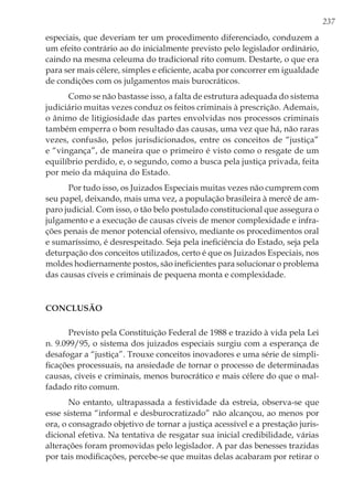 237
especiais, que deveriam ter um procedimento diferenciado, conduzem a
um efeito contrário ao do inicialmente previsto pelo legislador ordinário,
caindo na mesma celeuma do tradicional rito comum. Destarte, o que era
para ser mais célere, simples e eficiente, acaba por concorrer em igualdade
de condições com os julgamentos mais burocráticos.
Como se não bastasse isso, a falta de estrutura adequada do sistema
judiciário muitas vezes conduz os feitos criminais à prescrição. Ademais,
o ânimo de litigiosidade das partes envolvidas nos processos criminais
também emperra o bom resultado das causas, uma vez que há, não raras
vezes, confusão, pelos jurisdicionados, entre os conceitos de “justiça”
e “vingança”, de maneira que o primeiro é visto como o resgate de um
equilíbrio perdido, e, o segundo, como a busca pela justiça privada, feita
por meio da máquina do Estado.
Por tudo isso, os Juizados Especiais muitas vezes não cumprem com
seu papel, deixando, mais uma vez, a população brasileira à mercê de am-
paro judicial. Com isso, o tão belo postulado constitucional que assegura o
julgamento e a execução de causas cíveis de menor complexidade e infra-
ções penais de menor potencial ofensivo, mediante os procedimentos oral
e sumaríssimo, é desrespeitado. Seja pela ineficiência do Estado, seja pela
deturpação dos conceitos utilizados, certo é que os Juizados Especiais, nos
moldes hodiernamente postos, são ineficientes para solucionar o problema
das causas cíveis e criminais de pequena monta e complexidade.
Conclusão
Previsto pela Constituição Federal de 1988 e trazido à vida pela Lei
n. 9.099/95, o sistema dos juizados especiais surgiu com a esperança de
desafogar a “justiça”. Trouxe conceitos inovadores e uma série de simpli-
ficações processuais, na ansiedade de tornar o processo de determinadas
causas, cíveis e criminais, menos burocrático e mais célere do que o mal-
fadado rito comum.
No entanto, ultrapassada a festividade da estreia, observa-se que
esse sistema “informal e desburocratizado” não alcançou, ao menos por
ora, o consagrado objetivo de tornar a justiça acessível e a prestação juris-
dicional efetiva. Na tentativa de resgatar sua inicial credibilidade, várias
alterações foram promovidas pelo legislador. A par das benesses trazidas
por tais modificações, percebe-se que muitas delas acabaram por retirar o
 