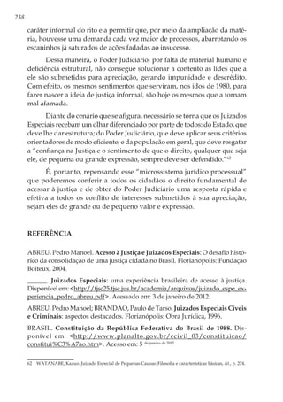 238
caráter informal do rito e a permitir que, por meio da ampliação da maté-
ria, houvesse uma demanda cada vez maior de processos, abarrotando os
escaninhos já saturados de ações fadadas ao insucesso.
Dessa maneira, o Poder Judiciário, por falta de material humano e
deficiência estrutural, não consegue solucionar a contento as lides que a
ele são submetidas para apreciação, gerando impunidade e descrédito.
Com efeito, os mesmos sentimentos que serviram, nos idos de 1980, para
fazer nascer a ideia de justiça informal, são hoje os mesmos que a tornam
mal afamada.
Diante do cenário que se afigura, necessário se torna que os Juizados
Especiais recebam um olhar diferenciado por parte de todos: do Estado, que
deve lhe dar estrutura; do Poder Judiciário, que deve aplicar seus critérios
orientadores de modo eficiente; e da população em geral, que deve resgatar
a “confiança na Justiça e o sentimento de que o direito, qualquer que seja
ele, de pequena ou grande expressão, sempre deve ser defendido.”62
É, portanto, repensando esse “microssistema jurídico processual”
que poderemos conferir a todos os cidadãos o direito fundamental de
acessar à justiça e de obter do Poder Judiciário uma resposta rápida e
efetiva a todos os conflito de interesses submetidos à sua apreciação,
sejam eles de grande ou de pequeno valor e expressão.
Referência
ABREU, Pedro Manoel. Acesso à Justiça e Juizados Especiais: O desafio histó-
rico da consolidação de uma justiça cidadã no Brasil. Florianópolis: Fundação
Boiteux, 2004.
______. Juizados Especiais: uma experiência brasileira de acesso à justiça.
Disponível em: <http://tjsc25.tjsc.jus.br/academia/arquivos/juizado_espe_ex-
periencia_pedro_abreu.pdf>. Acessado em: 3 de janeiro de 2012.
ABREU, Pedro Manoel; BRANDÃO, Paulo de Tarso. Juizados Especiais Cíveis
e Criminais: aspectos destacados. Florianópolis: Obra Jurídica, 1996.
BRASIL. Constituição da República Federativa do Brasil de 1988. Dis-
ponível em: <http://www.planalto.gov.br/ccivil_03/constituicao/
constitui%C3%A7ao.htm>. Acesso em: 5 de janeiro de 2012.
62	 WATANABE, Kazuo. Juizado Especial de Pequenas Causas: Filosofia e características básicas, cit., p. 274.
 