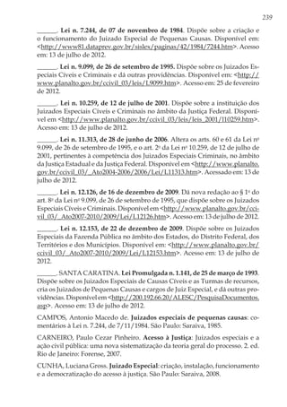 239
______. Lei n. 7.244, de 07 de novembro de 1984. Dispõe sobre a criação e
o funcionamento do Juizado Especial de Pequenas Causas. Disponível em:
<http://www81.dataprev.gov.br/sislex/paginas/42/1984/7244.htm>. Acesso
em: 13 de julho de 2012.
______. Lei n. 9.099, de 26 de setembro de 1995. Dispõe sobre os Juizados Es-
peciais Cíveis e Criminais e dá outras providências. Disponível em: <http://
www.planalto.gov.br/ccivil_03/leis/L9099.htm>. Acesso em: 25 de fevereiro
de 2012.
______. Lei n. 10.259, de 12 de julho de 2001. Dispõe sobre a instituição dos
Juizados Especiais Cíveis e Criminais no âmbito da Justiça Federal. Disponí-
vel em <http://www.planalto.gov.br/ccivil_03/leis/leis_2001/l10259.htm>.
Acesso em: 13 de julho de 2012.
______. Lei n. 11.313, de 28 de junho de 2006. Altera os arts. 60 e 61 da Lei no
9.099, de 26 de setembro de 1995, e o art. 2o
da Lei no
10.259, de 12 de julho de
2001, pertinentes à competência dos Juizados Especiais Criminais, no âmbito
da Justiça Estadual e da Justiça Federal. Disponível em <http://www.planalto.
gov.br/ccivil_03/_Ato2004-2006/2006/Lei/L11313.htm>. Acessado em: 13 de
julho de 2012.
______. Lei n. 12.126, de 16 de dezembro de 2009. Dá nova redação ao § 1o
do
art. 8o
da Lei no
9.099, de 26 de setembro de 1995, que dispõe sobre os Juizados
Especiais Cíveis e Criminais. Disponível em <http://www.planalto.gov.br/cci-
vil_03/_Ato2007-2010/2009/Lei/L12126.htm>. Acesso em: 13 de julho de 2012.
______. Lei n. 12.153, de 22 de dezembro de 2009. Dispõe sobre os Juizados
Especiais da Fazenda Pública no âmbito dos Estados, do Distrito Federal, dos
Territórios e dos Municípios. Disponível em: <http://www.planalto.gov.br/
ccivil_03/_Ato2007-2010/2009/Lei/L12153.htm>. Acesso em: 13 de julho de
2012.
______. SANTA CARATINA. Lei Promulgada n. 1.141, de 25 de março de 1993.
Dispõe sobre os Juizados Especiais de Causas Cíveis e as Turmas de recursos,
cria os Juizados de Pequenas Causas e cargos de Juiz Especial, e dá outras pro-
vidências. Disponível em <http://200.192.66.20/ALESC/PesquisaDocumentos.
asp>. Acesso em: 13 de julho de 2012.
CAMPOS, Antonio Macedo de. Juizados especiais de pequenas causas: co-
mentários à Lei n. 7.244, de 7/11/1984. São Paulo: Saraiva, 1985.
CARNEIRO, Paulo Cezar Pinheiro. Acesso à Justiça: Juizados especiais e a
ação civil pública: uma nova sistematização da teoria geral do processo. 2. ed.
Rio de Janeiro: Forense, 2007.
CUNHA, Luciana Gross. Juizado Especial: criação, instalação, funcionamento
e a democratização do acesso à justiça. São Paulo: Saraiva, 2008.
 
