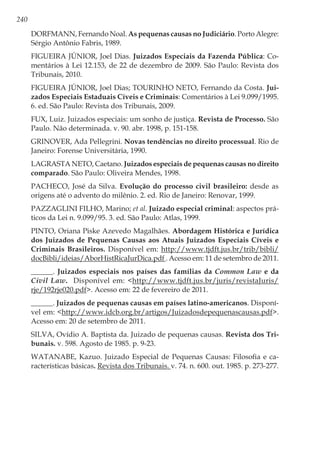 240
DORFMANN, Fernando Noal. As pequenas causas no Judiciário. Porto Alegre:
Sérgio Antônio Fabris, 1989.
FIGUEIRA JÚNIOR, Joel Dias. Juizados Especiais da Fazenda Pública: Co-
mentários à Lei 12.153, de 22 de dezembro de 2009. São Paulo: Revista dos
Tribunais, 2010.
FIGUEIRA JÚNIOR, Joel Dias; TOURINHO NETO, Fernando da Costa. Jui-
zados Especiais Estaduais Cíveis e Criminais: Comentários à Lei 9.099/1995.
6. ed. São Paulo: Revista dos Tribunais, 2009.
FUX, Luiz. Juizados especiais: um sonho de justiça. Revista de Processo. São
Paulo. Não determinada. v. 90. abr. 1998, p. 151-158.
GRINOVER, Ada Pellegrini. Novas tendências no direito processual. Rio de
Janeiro: Forense Universitária, 1990.
LAGRASTA NETO, Caetano. Juizados especiais de pequenas causas no direito
comparado. São Paulo: Oliveira Mendes, 1998.
PACHECO, José da Silva. Evolução do processo civil brasileiro: desde as
origens até o advento do milênio. 2. ed. Rio de Janeiro: Renovar, 1999.
PAZZAGLINI FILHO, Marino; et al. Juizado especial criminal: aspectos prá-
ticos da Lei n. 9.099/95. 3. ed. São Paulo: Atlas, 1999.
PINTO, Oriana Piske Azevedo Magalhães. Abordagem Histórica e Jurídica
dos Juizados de Pequenas Causas aos Atuais Juizados Especiais Cíveis e
Criminais Brasileiros. Disponível em: http://www.tjdft.jus.br/trib/bibli/
docBibli/ideias/AborHistRicaJurDica.pdf . Acesso em: 11 de setembro de 2011.
______. Juizados especiais nos países das famílias da Common Law e da
Civil Law. Disponível em: <http://www.tjdft.jus.br/juris/revistaJuris/
rje/192rje020.pdf>. Acesso em: 22 de fevereiro de 2011.
______. Juizados de pequenas causas em países latino-americanos. Disponí-
vel em: <http://www.idcb.org.br/artigos/Juizadosdepequenascausas.pdf>.
Acesso em: 20 de setembro de 2011.
SILVA, Ovídio A. Baptista da. Juizado de pequenas causas. Revista dos Tri-
bunais. v. 598. Agosto de 1985. p. 9-23.
WATANABE, Kazuo. Juizado Especial de Pequenas Causas: Filosofia e ca-
racterísticas básicas. Revista dos Tribunais. v. 74. n. 600. out. 1985. p. 273-277.
 