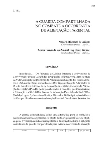 241
Nayara Machado de Aragão
Graduanda em Direito - UNIVALI
Maria Fernanda do Amaral Gugelmin Girardi
Graduanda em Direito - UNIVALI
CÍVEL
A GUARDA COMPARTILHADA
NO COMBATE À OCORRÊNCIA
DE ALIENAÇÃO PARENTAL
SUMÁRIO
Introdução. 1 Do Princípio do Melhor Interesse e do Princípio da
Convivência Familiar Garantidos à População Infantojuvenil. 2 Da Ruptura
da Vida Conjugal e do Problema da Atribuição da Guarda dos Filhos Meno-
res. 3 Da Guarda: Bases Conceituais. 4 Dos Tipos de Guarda Admitidos no
Direito Brasileiro. 5 Conceito de Alienação Parental e Síndrome da Aliena-
ção Parental (SAP). 6 Do Perfil do Alienador. 7 Dos Atos que Caracterizam
a Alienação e a SAP. 8 Das Provas da Alienação Parental e da SAP. 9 Das
Medidas Legais Aplicáveis ao Genitor Alienador. 10 Da Aplicação da Guar-
da Compartilhada em caso de Alienação Parental. Conclusões. Referências.
RESUMO
A guarda compartilhada como uma alternativa para se combater a
ocorrência de alienação parental é o objeto deste artigo científico. Seu objeti-
vo geral é verificar, com base na legislação e doutrina brasileira, a aplicação
do instituto da guarda compartilhada para evitar a ocorrência de alienação
Atuação Florianópolis V. 8 n. 18 p. 241 - 262 jan./jun. 2011
 