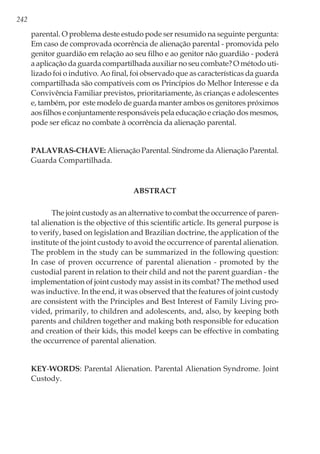 242
parental. O problema deste estudo pode ser resumido na seguinte pergunta:
Em caso de comprovada ocorrência de alienação parental - promovida pelo
genitor guardião em relação ao seu filho e ao genitor não guardião - poderá
a aplicação da guarda compartilhada auxiliar no seu combate? O método uti-
lizado foi o indutivo. Ao final, foi observado que as características da guarda
compartilhada são compatíveis com os Princípios do Melhor Interesse e da
Convivência Familiar previstos, prioritariamente, às crianças e adolescentes
e, também, por este modelo de guarda manter ambos os genitores próximos
aos filhos e conjuntamente responsáveis pela educação e criação dos mesmos,
pode ser eficaz no combate à ocorrência da alienação parental.
Palavras-chave: Alienação Parental. Síndrome da Alienação Parental.
Guarda Compartilhada.
ABSTRACT
The joint custody as an alternative to combat the occurrence of paren-
tal alienation is the objective of this scientific article. Its general purpose is
to verify, based on legislation and Brazilian doctrine, the application of the
institute of the joint custody to avoid the occurrence of parental alienation.
The problem in the study can be summarized in the following question:
In case of proven occurrence of parental alienation - promoted by the
custodial parent in relation to their child and not the parent guardian - the
implementation of joint custody may assist in its combat? The method used
was inductive. In the end, it was observed that the features of joint custody
are consistent with the Principles and Best Interest of Family Living pro-
vided, primarily, to children and adolescents, and, also, by keeping both
parents and children together and making both responsible for education
and creation of their kids, this model keeps can be effective in combating
the occurrence of parental alienation.
Key-words: Parental Alienation. Parental Alienation Syndrome. Joint
Custody.
 