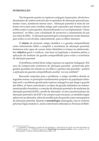 243
Introdução
Tão frequente quanto as rupturas conjugais (separações, divórcios e
dissoluções de uniões estáveis) são os episódios de alienação parental que,
muitas vezes, acontecem nesses casos. Alienação parental se trata de um
termo novo para uma conduta antiga: pais separados que tentam colocar
o filho contra o outro genitor, desmoralizando-o e/ou implantando “falsas
memórias” no filho, com a finalidade de promover o afastamento do pai
(ou mãe) do filho. A alienação parental gera consequências muito danosas
para todos os envolvidos, especialmente, para os filhos menores.
O objeto do presente artigo científico é a guarda compartilhada
como instrumento hábil a compelir a ocorrência de alienação parental,
fenômeno este capaz de causar sérios distúrbios à criança ou adolescente.
Seu objetivo geral é verificar, com base na legislação e doutrina pátria, a
aplicação do instituto da guarda compartilhada para evitar a ocorrência
de alienação parental.
O problema central deste artigo repousa na seguinte indagação: Em
caso de comprovada ocorrência de alienação parental - promovida pelo
genitor guardião em relação ao seu filho e o genitor não guardião - poderá
a aplicação da guarda compartilhada auxiliar no seu combate?
Buscando respostas para o problema, o artigo científico aborda os
seguintes temas: os princípios fundamentais próprios da população infan-
tojuvenil, o problema gerado pela ruptura conjugal no que tange à guarda
dos filhos, as bases conceituais e os tipos de guarda admitidos no ordena-
mento jurídico brasileiro, o conceito de alienação parental e de síndrome da
alienação parental (SAP), o perfil do alienador, os atos caracterizadores da
alienação parental e da SAP e da comprovação em juízo, as medidas legais
aplicáveis ao alienador, além da modificação de guarda como consequência
da alienação parental. Quanto à metodologia empregada, esta se realizou
pela base lógica Indutiva1
, assim como foram utilizadas as Técnicas do Refe-
1	 “[...] pesquisar e identificar as partes de um fenômeno e colecioná-las de modo a ter uma percepção ou
conclusão geral [...]”. PASOLD, Cesar Luis. Metodologia da pesquisa jurídica: teoria e prática. 11. ed.
Florianópolis: Conceito editorial/Milleniuum, 2008. p. 86.
 