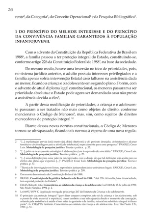 244
rente2
, da Categoria3
, do Conceito Operacional4
e da Pesquisa Bibliográfica5
.
1 Do Princípio do Melhor Interesse e do Princípio
da Convivência Familiar Garantidos à População
Infantojuvenil
Com o advento da Constituição da República Federativa do Brasil em
19886
, a família passou a ter proteção integral do Estado, constituindo-se,
conforme artigo 226 da Constituição Federal de 19887
, na base da sociedade.
Do mesmo modo, houve uma inversão no foco de prioridades, pois,
no sistema jurídico anterior, o adulto possuía interesses privilegiados e a
família apenas sofria intervenção Estatal caso falhasse na assistência dada
ao menor, ficando a criança e o adolescente em segundo plano. Porém, com
o advento do atual diploma legal constitucional, os menores passaram a ser
prioridade absoluta e o Estado pode agora ser demandado caso não preste
a assistência devida a eles8
.
A partir dessa modificação de prioridades, a criança e o adolescen-
te passaram a ser tratados não mais como objetos de direito, conforme
mencionava o Código de Menores9
, mas, sim, como sujeitos de direitos
merecedores de proteção integral.10
Diante dessas novas normas constitucionais, o Código de Menores
tornou-se ultrapassado, ficando tais normas à espera de uma nova regula-
2	 “[...] explicitação prévia do(s) motivo(s), do(s) objetivo(s) e do produto desejado, delimitando o alcance
temático e de abordagem para a atividade intelectual, especialmente para uma pesquisa.” PASOLD, Cesar
Luis. Metodologia da pesquisa jurídica: Teoria e prática. p. 53.
3	 “[...] palavra ou expressão estratégica à elaboração e/ou à expressão de uma idéia.” PASOLD, Cesar Luis.
Metodologia da pesquisa jurídica: Teoria e prática. p. 25.
4	 “[...] uma definição para uma palavra ou expressão, com o desejo de que tal definição seja aceita para os
efeitos das idéias que expomos [...]”. PASOLD, Cesar Luis. Metodologia da pesquisa jurídica: Teoria e
prática. p. 37.
5	 “Técnica de investigação em livros, repertórios jurisprudenciais e coletâneas legais. PASOLD, Cesar Luis.
Metodologia da pesquisa jurídica: Teoria e prática. p. 209.
6	 Doravante denominada de Constituição Federal de 1988.
7	BRASIL. Constituição da República Federativa do Brasil de 1988. “Art. 226: A família, base da sociedade,
tem especial proteção do Estado”.
8	 ELIAS, Roberto João. Comentários ao estatuto da criança e do adolescente: Lei 8.069 de 13 de julho de 1990.
São Paulo: Saraiva, 1994. p. 2.
9	 Lei 6697/1979 ¨C Legislação revogada pelo artigo 267 do Estatuto da Criança e do adolescente.
10	 O princípio da proteção integral “quer dizer amparo completo, não só da criança e do adolescente, sob
o ponto de vista material e espiritual, como também a sua salvaguarda desde o momento da concepção,
zelando pela assistência à saúde e bem estar da gestante e da família, natural ou substituta da qual irá fazer
parte”. In: CHAVES, Antônio. Comentários ao estatuto da criança e do adolescente. 2.ed. São Paulo: LTr,
1997. p. 51.
 
