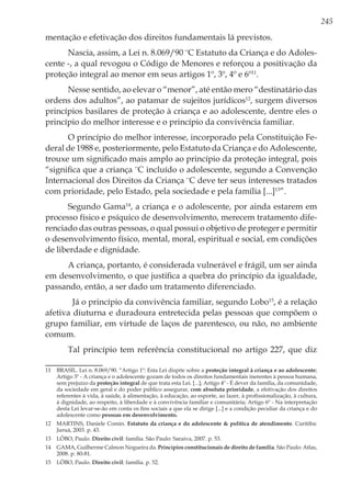245
mentação e efetivação dos direitos fundamentais lá previstos.
Nascia, assim, a Lei n. 8.069/90 ¨C Estatuto da Criança e do Adoles-
cente -, a qual revogou o Código de Menores e reforçou a positivação da
proteção integral ao menor em seus artigos 1º, 3º, 4º e 6º11
.
Nesse sentido, ao elevar o “menor”, até então mero “destinatário das
ordens dos adultos”, ao patamar de sujeitos jurídicos12
, surgem diversos
princípios basilares de proteção à criança e ao adolescente, dentre eles o
princípio do melhor interesse e o princípio da convivência familiar.
O princípio do melhor interesse, incorporado pela Constituição Fe-
deral de 1988 e, posteriormente, pelo Estatuto da Criança e do Adolescente,
trouxe um significado mais amplo ao princípio da proteção integral, pois
“significa que a criança ¨C incluído o adolescente, segundo a Convenção
Internacional dos Direitos da Criança ¨C deve ter seus interesses tratados
com prioridade, pelo Estado, pela sociedade e pela família [...]13
”.
Segundo Gama14
, a criança e o adolescente, por ainda estarem em
processo físico e psíquico de desenvolvimento, merecem tratamento dife-
renciado das outras pessoas, o qual possui o objetivo de proteger e permitir
o desenvolvimento físico, mental, moral, espiritual e social, em condições
de liberdade e dignidade.
A criança, portanto, é considerada vulnerável e frágil, um ser ainda
em desenvolvimento, o que justifica a quebra do princípio da igualdade,
passando, então, a ser dado um tratamento diferenciado.
Já o princípio da convivência familiar, segundo Lobo15
, é a relação
afetiva diuturna e duradoura entretecida pelas pessoas que compõem o
grupo familiar, em virtude de laços de parentesco, ou não, no ambiente
comum.
Tal princípio tem referência constitucional no artigo 227, que diz
11	 BRASIL. Lei n. 8.069/90. “Artigo 1º: Esta Lei dispõe sobre a proteção integral à criança e ao adolescente;
Artigo 3º - A criança e o adolescente gozam de todos os direitos fundamentais inerentes à pessoa humana,
sem prejuízo da proteção integral de que trata esta Lei. [...]; Artigo 4º - É dever da família, da comunidade,
da sociedade em geral e do poder público assegurar, com absoluta prioridade, a efetivação dos direitos
referentes à vida, à saúde, à alimentação, à educação, ao esporte, ao lazer, à profissionalização, à cultura,
à dignidade, ao respeito, à liberdade e à convivência familiar e comunitária; Artigo 6º - Na interpretação
desta Lei levar-se-ão em conta os fins sociais a que ela se dirige [...] e a condição peculiar da criança e do
adolescente como pessoas em desenvolvimento.
12	 MARTINS, Daniele Comin. Estatuto da criança e do adolescente & política de atendimento. Curitiba:
Juruá, 2003. p. 43.
13	 LÔBO, Paulo. Direito civil: família. São Paulo: Saraiva, 2007. p. 53.
14	 GAMA, Guilherme Calmon Nogueira da. Princípios constitucionais de direito de família. São Paulo: Atlas,
2008. p. 80-81.
15	 LÔBO, Paulo. Direito civil: família. p. 52.
 