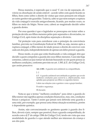 247
Dessa maneira, é esperado que o casal ¨C em via de separação, di-
vórcio ou dissolução de união estável - acorde sobre com quem ficarão os
filhos, bem como sobre o direito de visitas que esses possuem em relação
ao outro genitor não guardião. Todavia, sabe-se que nem sempre a ruptura
da vida conjugal é exercida amigavelmente, ficando, por muitas vezes, os
filhos no meio do litígio. Nesse caso, caberá ao magistrado decidir sobre
a guarda destes.
Por essa questão é que o legislador se preocupou em tratar sobre a
proteção devida aos filhos menores pelos pais separados e divorciados, no
Código Civil, após tratar da disciplina separação e divórcio.
Tal proteção vem para corroborar com o princípio da convivência
familiar, previsto na Constituição Federal de 1988, ou seja, mesmo após a
ruptura conjugal, o filho menor de idade possui o direito de conviver com
cada um dos pais, independentemente de apenas um deles possuir a guarda.
Desse modo, os pais que estão finalizando a vida conjugal, têm que
decidir a quem competirá a guarda dos seus filhos menores. Caso não haja
consenso, caberá ao juiz tomar tal decisão baseando-se em quem possui as
melhores condições, conforme previsto no art. 1.583, § 2º, do Código Civil,
que assim prescreve:
Art. 1.583.  A guarda será unilateral ou compartilhada.
[...]
§ 2º  A guarda unilateral será atribuída ao genitor que revele
melhores condições para exercê-la e, objetivamente, mais
aptidão para propiciar aos filhos os seguintes fatores:
I afeto nas relações com o genitor e com o grupo familiar;
II saúde e segurança;
III ducação.
Nota-se que o termo “melhores condições” para deter a guarda do
filho menor não significa apenas condições financeiras, mas, sim, condições
físicas e psíquicas. Tanto é assim que jamais será deferida uma guarda a
uma mãe, por exemplo, que possui uma ótima situação econômica, porém
é dependente química.
Assim, não convencionando os genitores quanto à guarda dos fi-
lhos, deverá o juiz, sempre que possível, fixar a guarda compartilhada, de
acordo com o § 2º do artigo 1584 do Código Civil, tendo em vista que essa
modalidade de guarda é a que atende melhor aos interesses da criança e
aos dos pais.
 