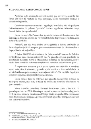 248
3 Da Guarda: bases conceituais
Após ter sido abordada a problemática que envolve a guarda dos
filhos em caso de ruptura da vida conjugal, faz-se necessário abordar o
conceito de guarda.
Conforme se observa na atual legislação brasileira, não há qualquer
definição acerca da palavra “guarda”, tendo o legislador deixado a cargo
doutrinário e jurisprudencial.
Dessa forma, Lôbo19
conceitua a guarda como a atribuição, a um dos
pais separados ou a ambos, da responsabilidade de proteção, cuidado, zelo
e custódia do filho.
Freitas20
, por sua vez, ensina que a guarda é aquela atribuída de
forma legal ou judicial aos pais, para manter um menor de 18 anos sob sua
dependência sócio-jurídica.
A Lei n. 8.069/90, denominada de Estatuto da Criança e do Adoles-
cente (ECA), traz, em seu artigo 33, que “a guarda obriga à prestação de
assistência material, moral e educacional à criança ou adolescente, confe-
rindo a seu detentor o direito de opor-se a terceiros, inclusive aos pais”.
É importante ressaltar que a guarda pode ser atribuída a terceiros,
sejam avôs, tios, irmãos etc., quando o juiz verificar a impossibilidade de
ser atribuída aos pais, qualquer que seja o motivo21
. Tal medida é aplicada
sempre visando ao melhor interesse do menor.
Desse modo, deve-se entender por guarda, não apenas o poder de
zelar pelo menor, mas sim, o dever de orientá-lo e dar-lhe assistência no
que necessitar.
Neste trabalho científico, não será levado em conta o instituto da
guarda previsto no ECA. O enfoque recairá apenas no instituto da guarda
civil, ou seja, naquele previsto no Código Civil, no qual o filho menor, em
caso de dissolução conjugal, permanecerá sob guarda e companhia de um
dos pais ou de ambos.
19	 LÔBO, Paulo. Direito Civil: famílias. p. 169.
20	 FREITAS, Douglas Phillips. Guarda Compartilhada e as regras da perícia social, psicológica e interdisci-
plinar. Florianópolis: Conceito, 2009. p. 33.
21	 Brasil. Lei 10.406/2002. Art. 1584, § 5º.
 