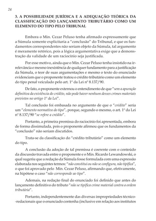 24
3. A possibilidade jurídica e a adequação teórica da
classificação do lançamento tributário como um
elemento do tipo pelo Tribunal
Embora o Min. Cezar Peluso tenha afirmado expressamente que
a Súmula somente explicitaria a “conclusão” do Tribunal, e que os fun-
damentos correspondentes não seriam objeto da Súmula, tal argumento
é meramente retórico, pois a lógica argumentativa exige que a demons-
tração da validade de um raciocínio seja justificada.
Por esse motivo, ainda que o Min. Cezar Peluso tenha insistido na ir-
relevância e mesmo inexistência de qualquer fundamento para a justificação
da Súmula, o teor de suas argumentações e mesmo o texto do enunciado
evidenciam que o proponente tratou o crédito tributário como um elemento
do tipo penal veiculado pelo art. 1º da Lei nº 8.137/90.
De fato, o proponente externou o entendimento de que “sem a apuração
definitiva da existência do crédito, não pode haver nenhum desses crimes materiais
previstos no artigo 1º da Lei”.
Tal conclusão foi embasada no argumento de que o “crédito” seria
um “elemento normativo do tipo”, porque, segundo o mesmo, o art. 1º da Lei
nº 8.137/90 “se refere a crédito”.
Portanto, a primeira premissa do raciocínio foi apresentada, embora
de forma dissimulada, pois o proponente afirmou que os fundamentos da
“conclusão” não seriam discutidos.
Trata-se da classificação do “crédito tributário” como um elemento
do tipo.
A conclusão da adoção de tal premissa é coerente com o conteúdo
da discussão travada entre o proponente e o Min. Ricardo Lewandowski, o
qual sugeriu que a redação da Súmula fosse formulada com uma expressão
elaborada nos seguintes termos: “não constitui ou não se configura, não tipifica”,
o que foi aprovado pelo Min. Cezar Peluso, afirmando que, efetivamente,
na hipótese o caso “não corresponde ao tipo”.
Ademais, na redação final do enunciado foi definido que antes do
lançamento definitivo do tributo “não se tipifica crime material contra a ordem
tributária”.
Portanto, independentemente das diversas impropriedades técnico-
-redacionais que o enunciado contenha (inclusive em relação aos institutos
 