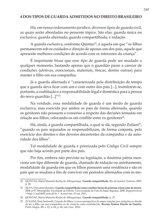 249
4 Dos Tipos de Guarda Admitidos no Direito Brasileiro
Há, em nosso ordenamento jurídico, diversos tipos de guarda civil,
as quais serão abordadas no presente tópico. São elas: guarda única ou
exclusiva; guarda alternada; guarda compartilhada; e nidação.
A guarda exclusiva, conforme Quintas22
, é aquela em que “os filhos
permanecem sob os cuidados e direção de apenas um dos pais, aquele que
apresente melhores condições de acordo com os interesses da criança”.
É importante frisar que esse tipo de guarda pode ser mudado a
qualquer momento, bastando apenas que o guardião passe a carecer de
condições (afetivas, emocionais, materiais, físicas, dentre outras) para
manter o filho em sua companhia.
Já a guarda alternada é “caracterizada pela distribuição de tempo
que a guarda deva ficar com um e com outro dos pais [...], transferem-se,
portanto, a coabitação e a responsabilidade legal e doméstica para a pessoa
do novo guardião [...]”23
.
Na verdade, essa modalidade de guarda é um modo de guarda
exclusiva, mas exercida por ambos os pais de forma alternada, quando
os genitores não possuem o consenso a respeito das decisões tomadas em
relação aos filhos, colocando-os em conflito entre os genitores24
.
Há, ainda, a guarda compartilhada, a qual se dá, segundo Zuliani25
,
“quando os pais separados se responsabilizam, de forma conjunta, pelo
exercício dos direitos e dos deveres decorrentes da companhia e da auto-
ridade dos filhos”.
Tal modalidade de guarda é priorizada pelo Código Civil sempre
que não haja acordo por parte dos pais.
Por fim, embora não previsto na legislação, a doutrina pátria men-
ciona um tipo diferente de guarda, chamada de nidação ou aninhamento,
modalidade de guarda em que os filhos possuem uma residência e são os
pais que se mudam a fim de conviver em períodos alternados com os me-
22	 QUINTAS, Maria Manoela Rocha de Albuquerque. Guarda compartilhada. Rio de Janeiro: Forense, 2009.
p. 24.
23	 SILVA, Chrystian Quintino. Guarda compartilhada como a melhor forma de priorizar o bem estar do menor.
2008. p 97. Monografia. Faculdade de Direito. Universidade do Vale do Itajaí. Biguaçu, 2008. Disponível em
< http://siaibib01.univali.br >. Acesso em: 10 out. 2011.
24	 QUINTAS, Maria Manoela Rocha de Albuquerque. Guarda compartilhada. p. 27.
25	 ZULIANI, Ênio Santarelli. Guarda de filhos e a nova perspectiva de impor sanções por violações ao direito
de ter o filho em sua companhia ou de visitá-lo como estabelecido. Revista Síntese Direito de Família,
Porto Alegre, RS, v.12, n. 60, p. 44, out./nov. 2010.
 